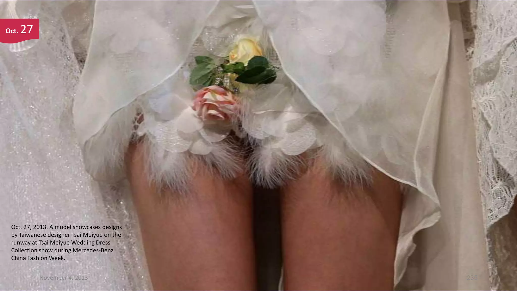 Oct.

27

Oct. 27, 2013. A model showcases designs
by Taiwanese designer Tsai Meiyue on the
runway at Tsai Meiyue Wedding Dress
Collection show during Mercedes-Benz
China Fashion Week.
November 4, 2013

235

 