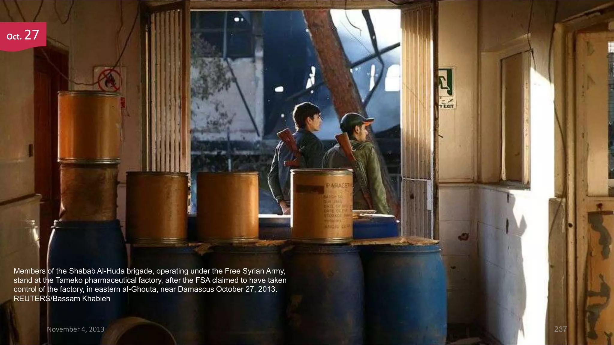 Oct.

27

Members of the Shabab Al-Huda brigade, operating under the Free Syrian Army,
stand at the Tameko pharmaceutical factory, after the FSA claimed to have taken
control of the factory, in eastern al-Ghouta, near Damascus October 27, 2013.
REUTERS/Bassam Khabieh

November 4, 2013

237

 