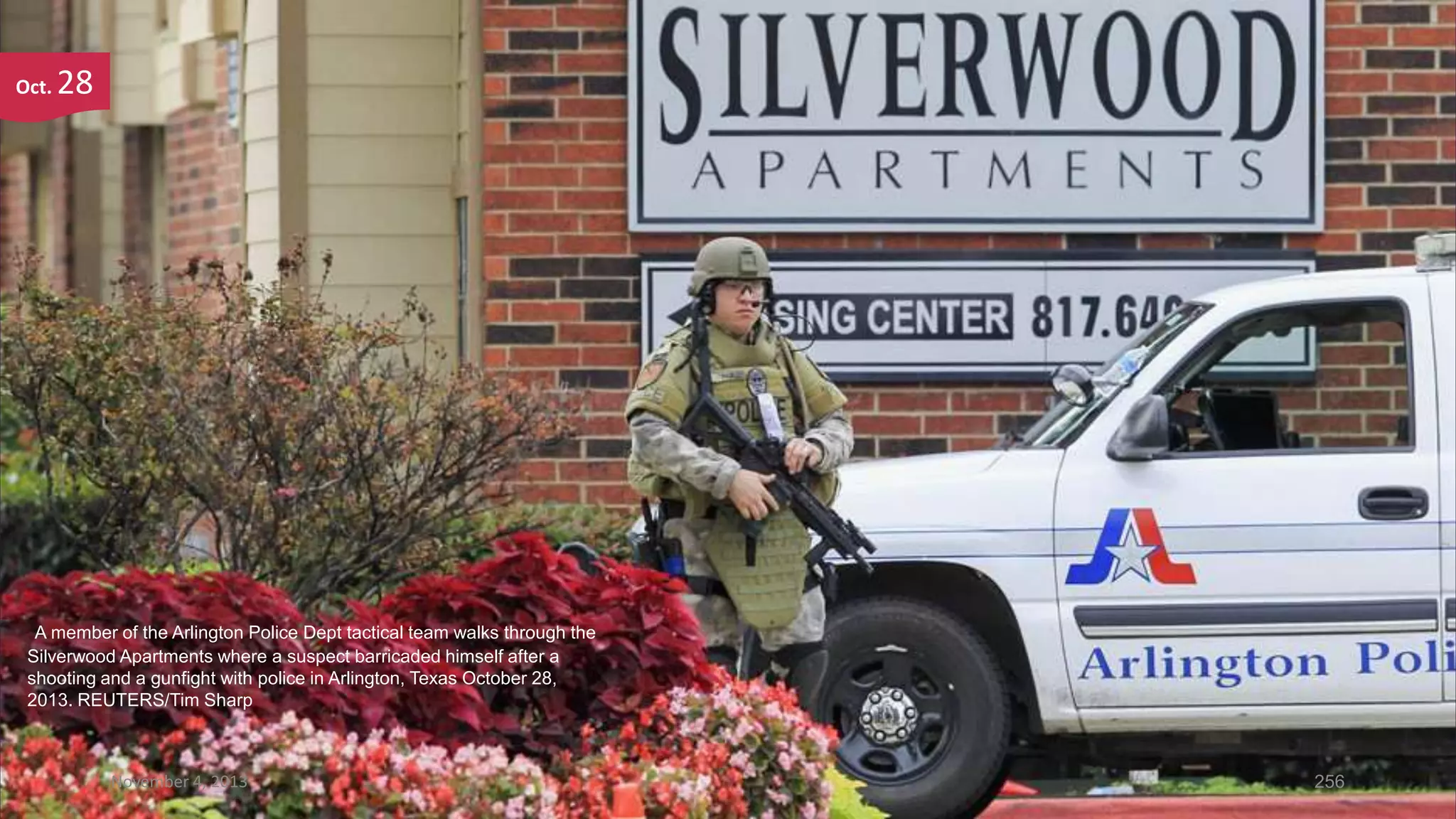 Oct.

28

A member of the Arlington Police Dept tactical team walks through the
Silverwood Apartments where a suspect barricaded himself after a
shooting and a gunfight with police in Arlington, Texas October 28,
2013. REUTERS/Tim Sharp

November 4, 2013

256

 