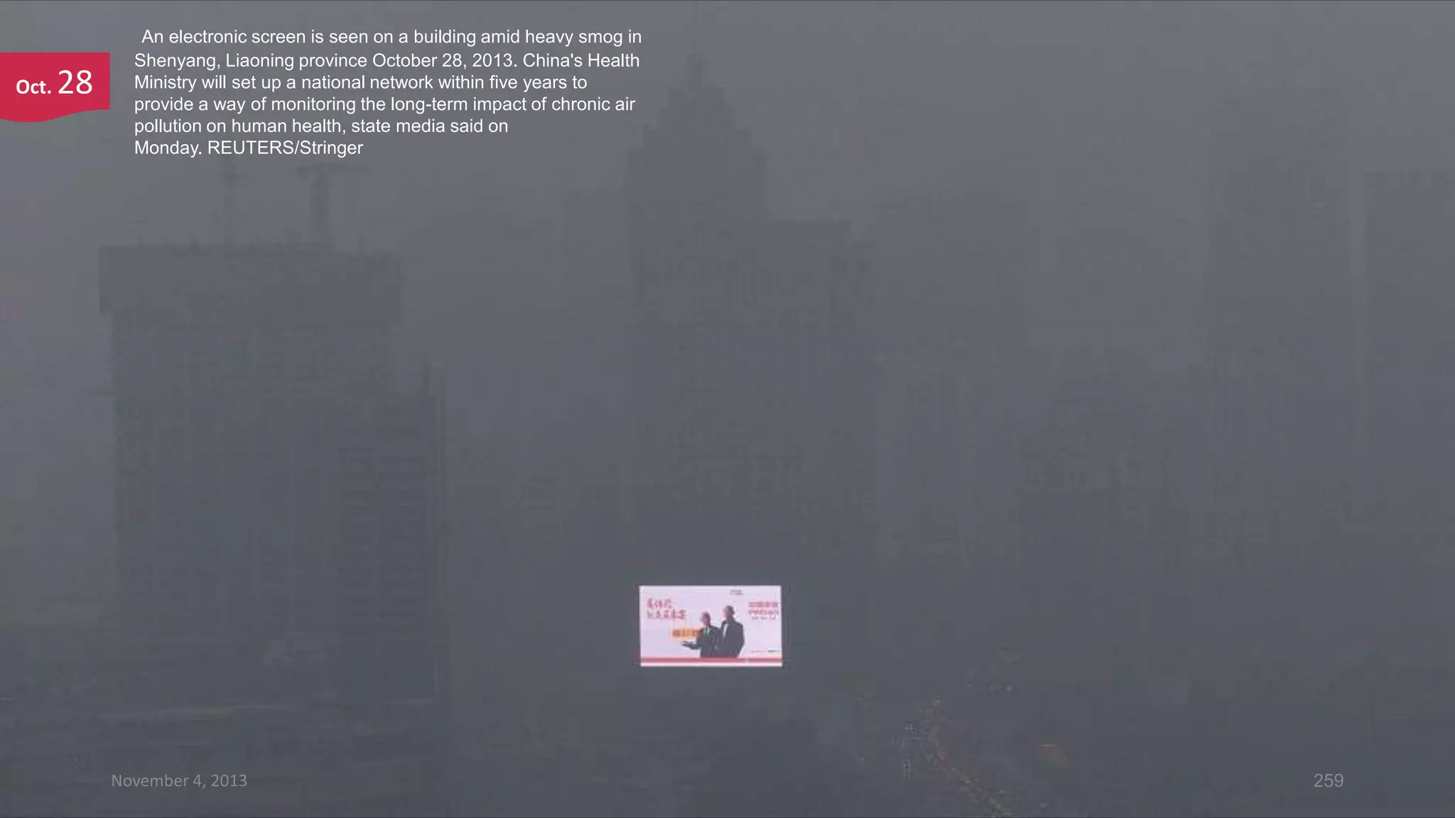 Oct.

28

An electronic screen is seen on a building amid heavy smog in
Shenyang, Liaoning province October 28, 2013. China's Health
Ministry will set up a national network within five years to
provide a way of monitoring the long-term impact of chronic air
pollution on human health, state media said on
Monday. REUTERS/Stringer

November 4, 2013

259

 