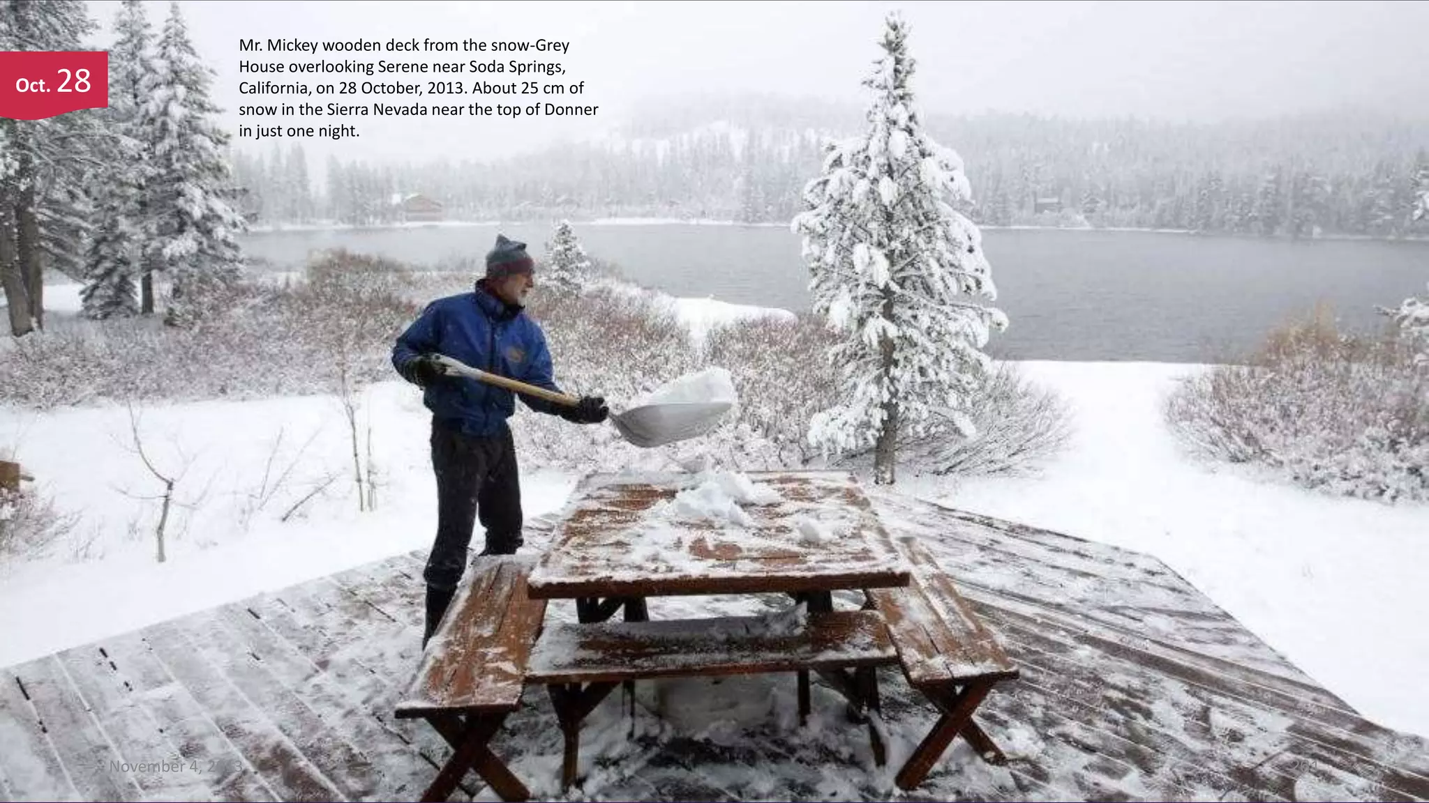 Oct.

28

Mr. Mickey wooden deck from the snow-Grey
House overlooking Serene near Soda Springs,
California, on 28 October, 2013. About 25 cm of
snow in the Sierra Nevada near the top of Donner
in just one night.

November 4, 2013

261

 