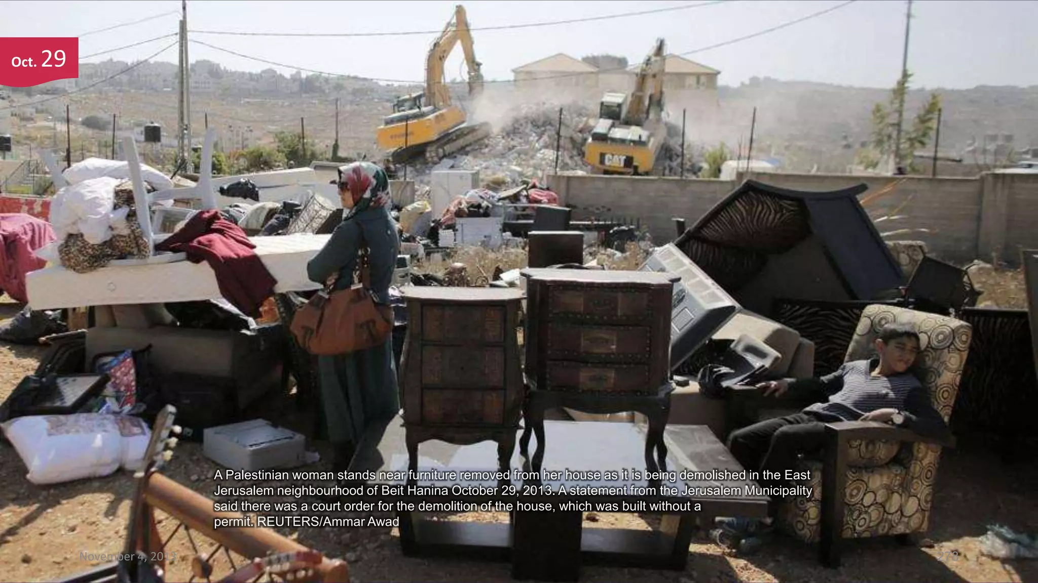 Oct.

29

A Palestinian woman stands near furniture removed from her house as it is being demolished in the East
Jerusalem neighbourhood of Beit Hanina October 29, 2013. A statement from the Jerusalem Municipality
said there was a court order for the demolition of the house, which was built without a
permit. REUTERS/Ammar Awad
November 4, 2013

278

 