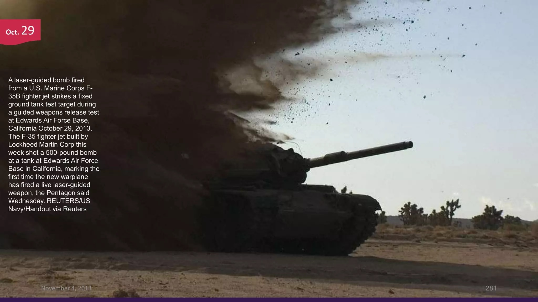 Oct.

29

A laser-guided bomb fired
from a U.S. Marine Corps F35B fighter jet strikes a fixed
ground tank test target during
a guided weapons release test
at Edwards Air Force Base,
California October 29, 2013.
The F-35 fighter jet built by
Lockheed Martin Corp this
week shot a 500-pound bomb
at a tank at Edwards Air Force
Base in California, marking the
first time the new warplane
has fired a live laser-guided
weapon, the Pentagon said
Wednesday. REUTERS/US
Navy/Handout via Reuters

November 4, 2013

281

 