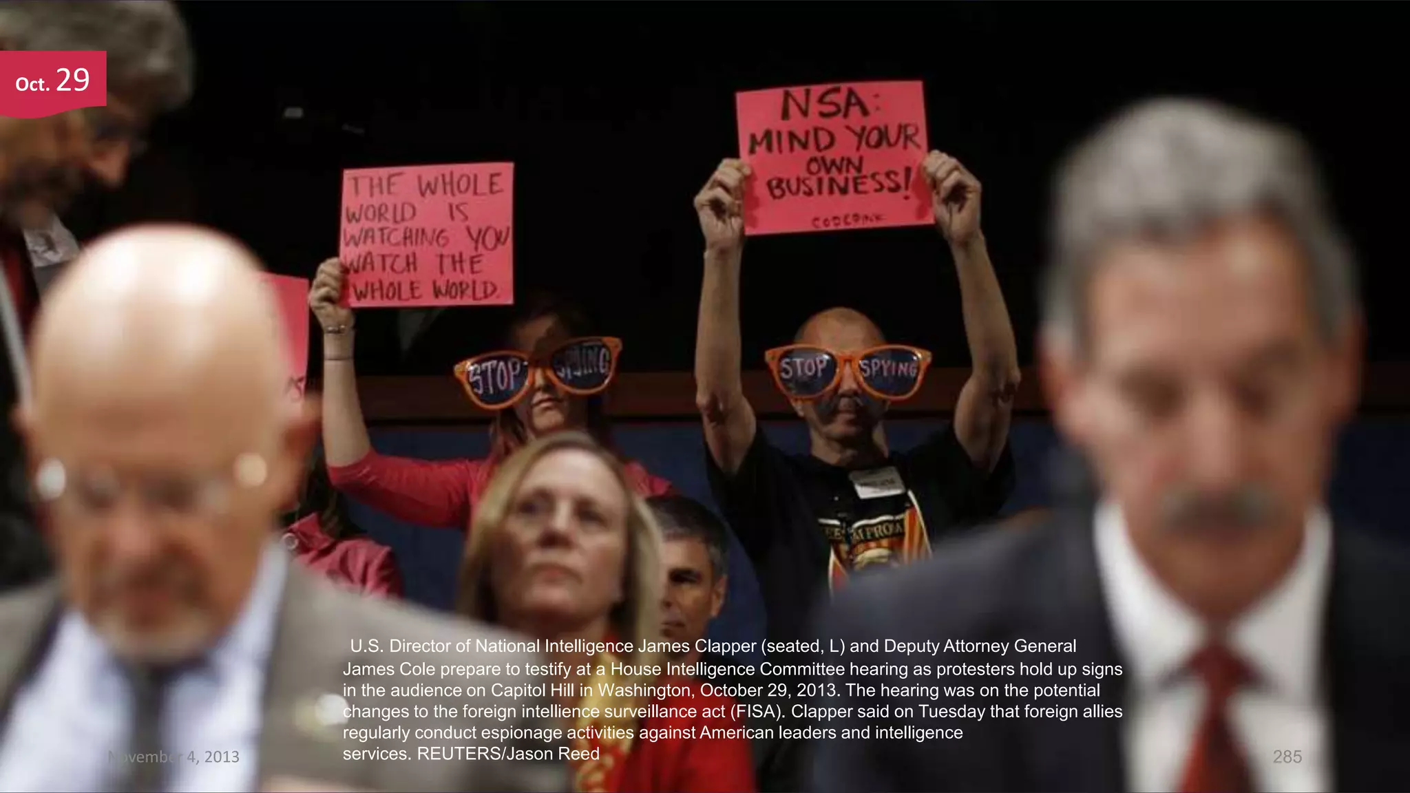 Oct.

29

November 4, 2013

U.S. Director of National Intelligence James Clapper (seated, L) and Deputy Attorney General
James Cole prepare to testify at a House Intelligence Committee hearing as protesters hold up signs
in the audience on Capitol Hill in Washington, October 29, 2013. The hearing was on the potential
changes to the foreign intellience surveillance act (FISA). Clapper said on Tuesday that foreign allies
regularly conduct espionage activities against American leaders and intelligence
services. REUTERS/Jason Reed

285

 