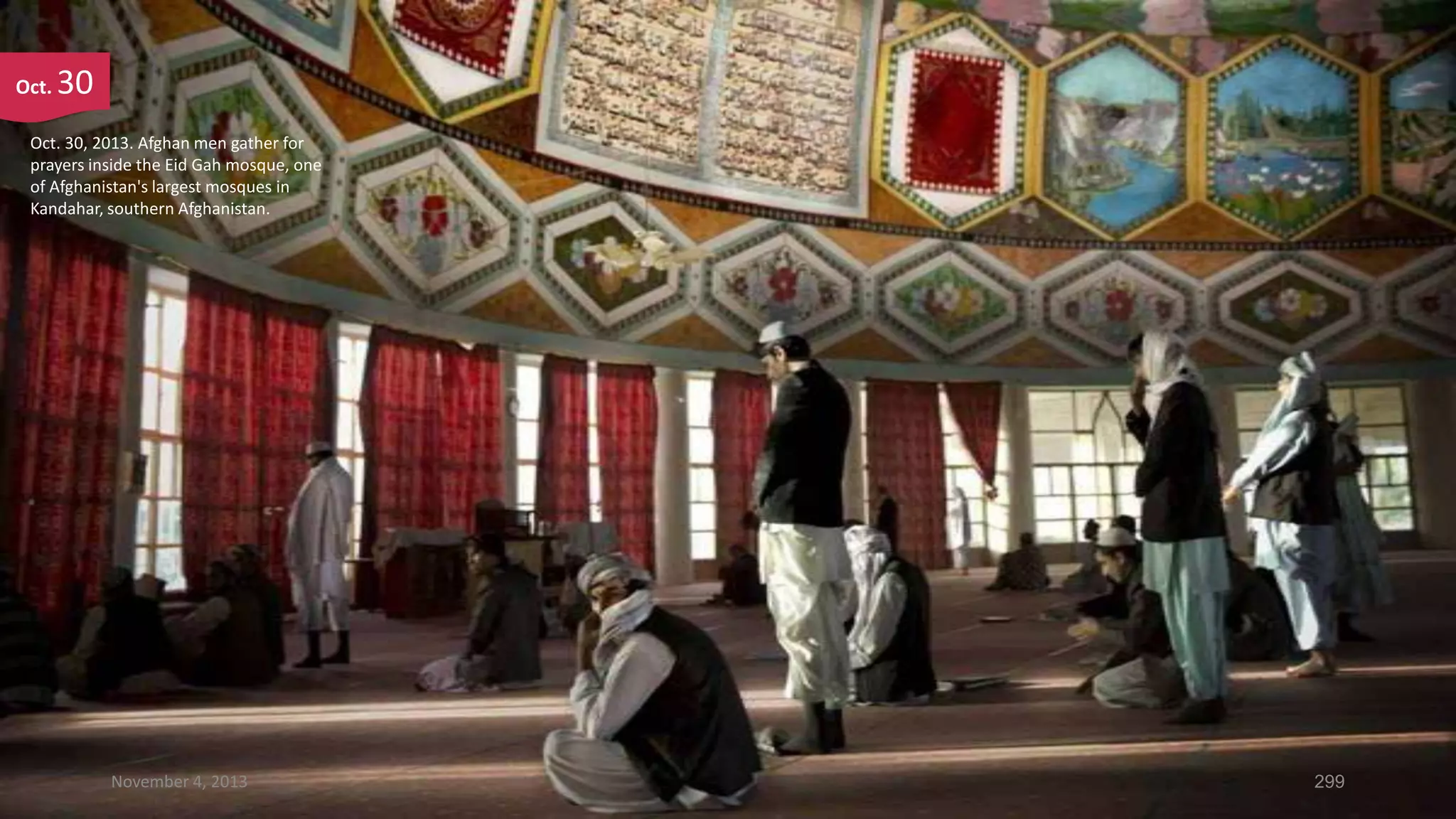 Oct.

30

Oct. 30, 2013. Afghan men gather for
prayers inside the Eid Gah mosque, one
of Afghanistan's largest mosques in
Kandahar, southern Afghanistan.

November 4, 2013

299

 