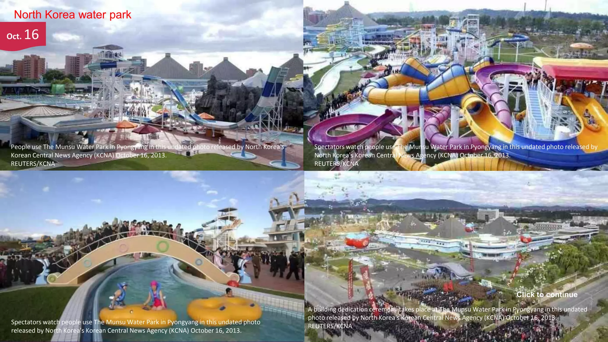 North Korea water park
Oct.

16

People use The Munsu Water Park in Pyongyang in this undated photo released by North Korea's
Korean Central News Agency (KCNA) October 16, 2013.
REUTERS/KCNA

Spectators watch people use The Munsu Water Park in Pyongyang in this undated photo released by
North Korea's Korean Central News Agency (KCNA) October 16, 2013.
REUTERS/KCNA

Click to continue

Spectators watch people use The Munsu Water Park in Pyongyang in this undated photo
released byNovember 4, 2013 Central News Agency (KCNA) October 16, 2013.
North Korea's Korean

A building dedication ceremony takes place at The Munsu Water Park in Pyongyang in this undated
photo released by North Korea's Korean Central News Agency (KCNA) October 16, 2013.
REUTERS/KCNA
3

 