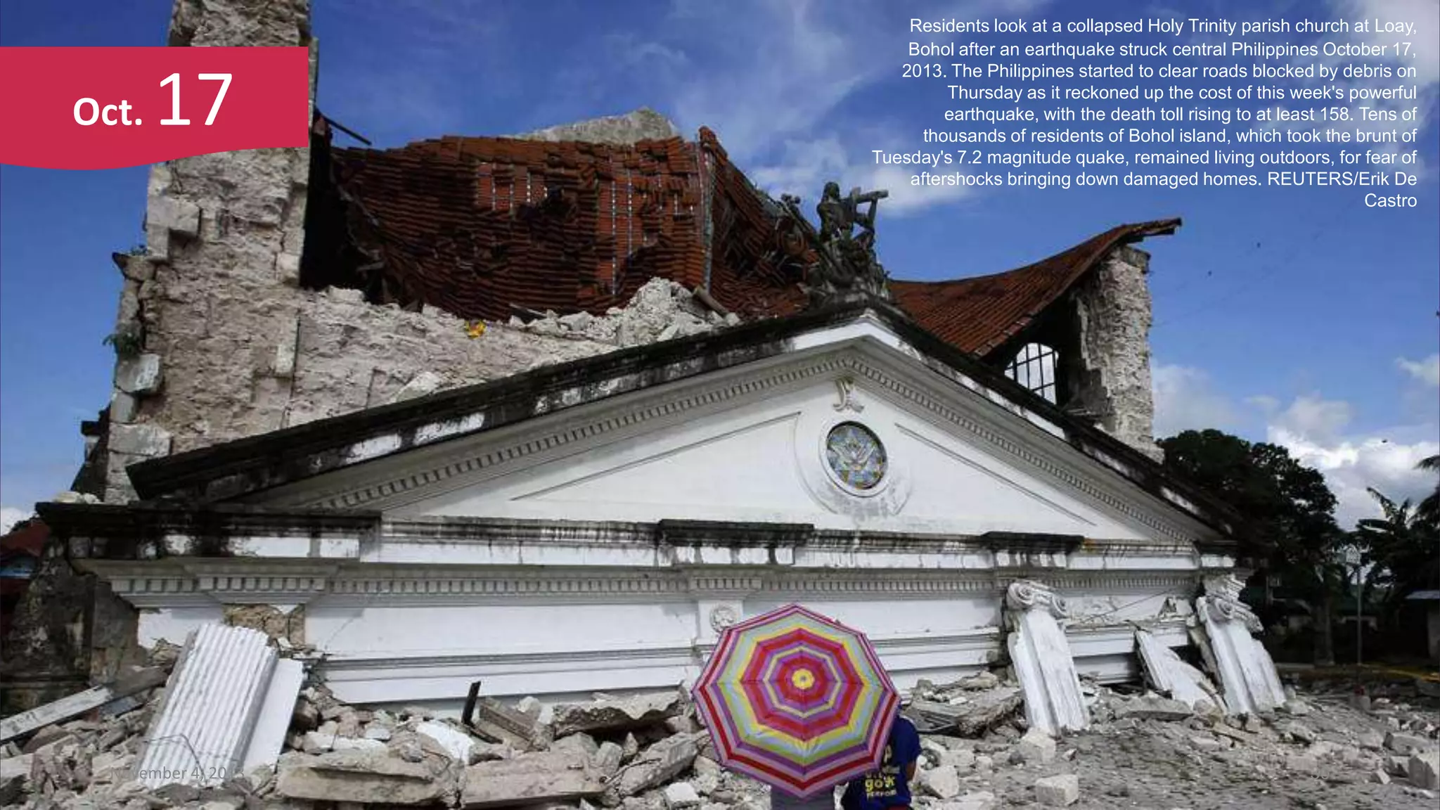 Oct.

17

November 4, 2013

Residents look at a collapsed Holy Trinity parish church at Loay,
Bohol after an earthquake struck central Philippines October 17,
2013. The Philippines started to clear roads blocked by debris on
Thursday as it reckoned up the cost of this week's powerful
earthquake, with the death toll rising to at least 158. Tens of
thousands of residents of Bohol island, which took the brunt of
Tuesday's 7.2 magnitude quake, remained living outdoors, for fear of
aftershocks bringing down damaged homes. REUTERS/Erik De
Castro

30

 