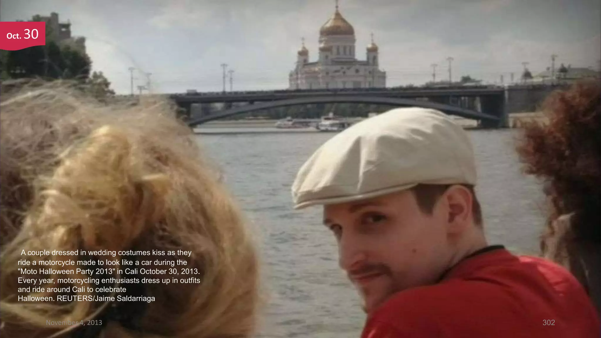 Oct.

30

A couple dressed in wedding costumes kiss as they
ride a motorcycle made to look like a car during the
"Moto Halloween Party 2013" in Cali October 30, 2013.
Every year, motorcycling enthusiasts dress up in outfits
and ride around Cali to celebrate
Halloween. REUTERS/Jaime Saldarriaga
November 4, 2013

302

 
