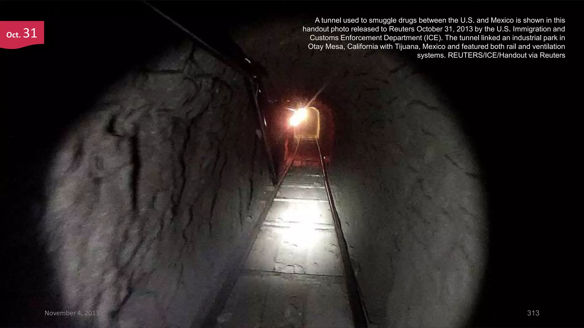 Oct.

A tunnel used to smuggle drugs between the U.S. and Mexico is shown in this
handout photo released to Reuters October 31, 2013 by the U.S. Immigration and
Customs Enforcement Department (ICE). The tunnel linked an industrial park in
Otay Mesa, California with Tijuana, Mexico and featured both rail and ventilation
systems. REUTERS/ICE/Handout via Reuters

31

November 4, 2013

313

 
