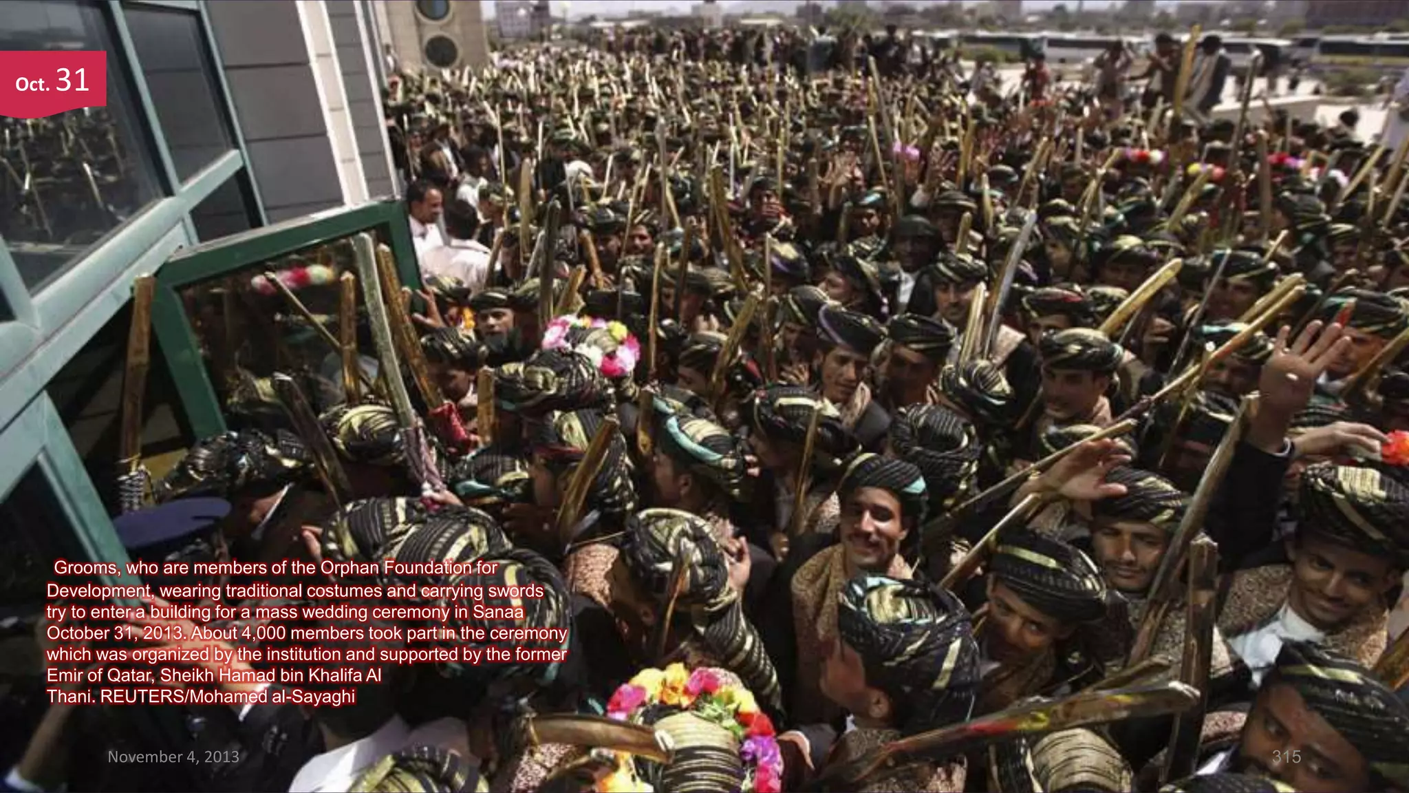 Oct.

31

Grooms, who are members of the Orphan Foundation for
Development, wearing traditional costumes and carrying swords
try to enter a building for a mass wedding ceremony in Sanaa
October 31, 2013. About 4,000 members took part in the ceremony
which was organized by the institution and supported by the former
Emir of Qatar, Sheikh Hamad bin Khalifa Al
Thani. REUTERS/Mohamed al-Sayaghi
November 4, 2013

315

 