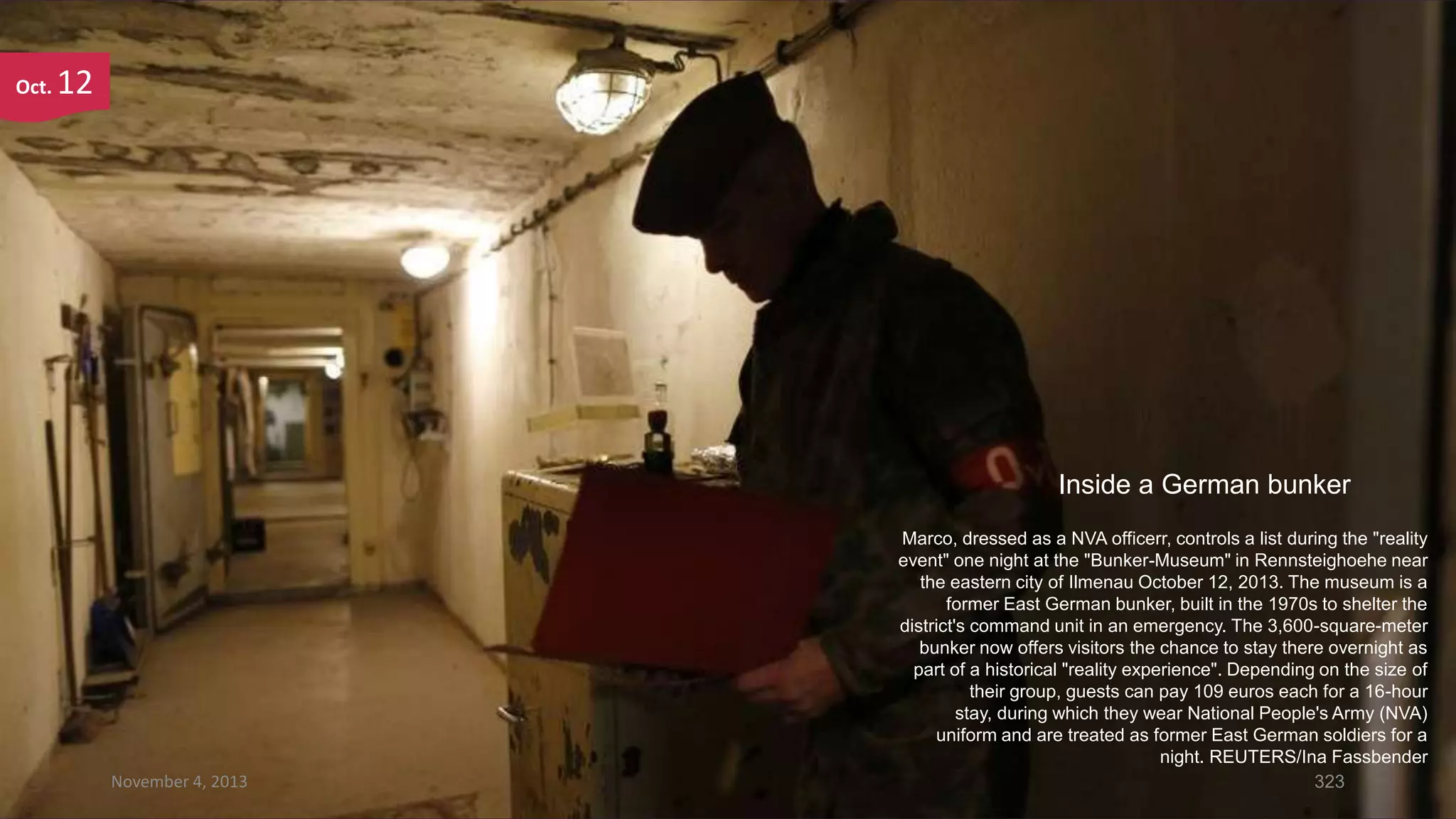 Oct.

12

Inside a German bunker

November 4, 2013

Marco, dressed as a NVA officerr, controls a list during the "reality
event" one night at the "Bunker-Museum" in Rennsteighoehe near
the eastern city of Ilmenau October 12, 2013. The museum is a
former East German bunker, built in the 1970s to shelter the
district's command unit in an emergency. The 3,600-square-meter
bunker now offers visitors the chance to stay there overnight as
part of a historical "reality experience". Depending on the size of
their group, guests can pay 109 euros each for a 16-hour
stay, during which they wear National People's Army (NVA)
uniform and are treated as former East German soldiers for a
night. REUTERS/Ina Fassbender
323

 