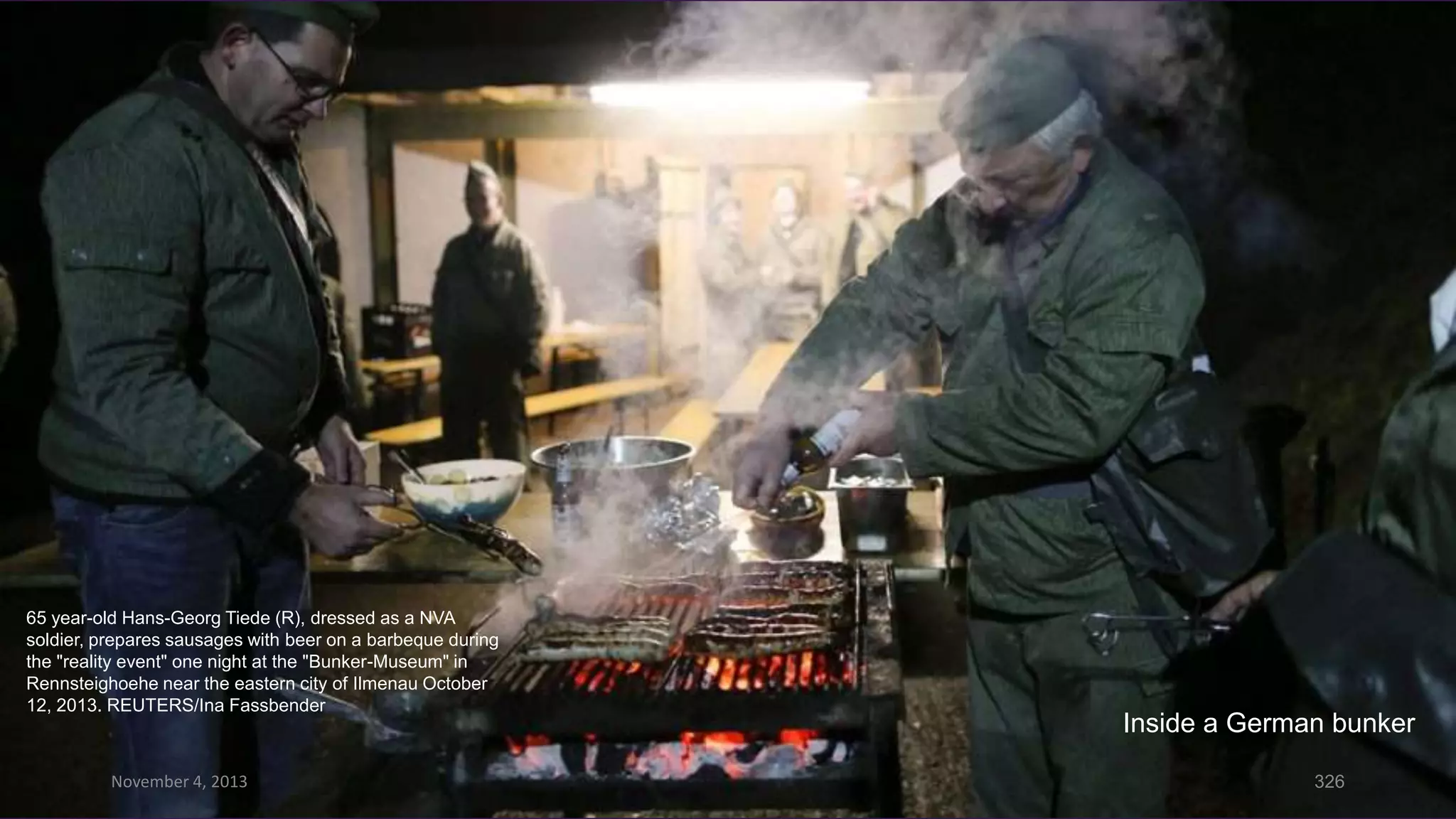 65 year-old Hans-Georg Tiede (R), dressed as a NVA
soldier, prepares sausages with beer on a barbeque during
the "reality event" one night at the "Bunker-Museum" in
Rennsteighoehe near the eastern city of Ilmenau October
12, 2013. REUTERS/Ina Fassbender

November 4, 2013

Inside a German bunker
326

 