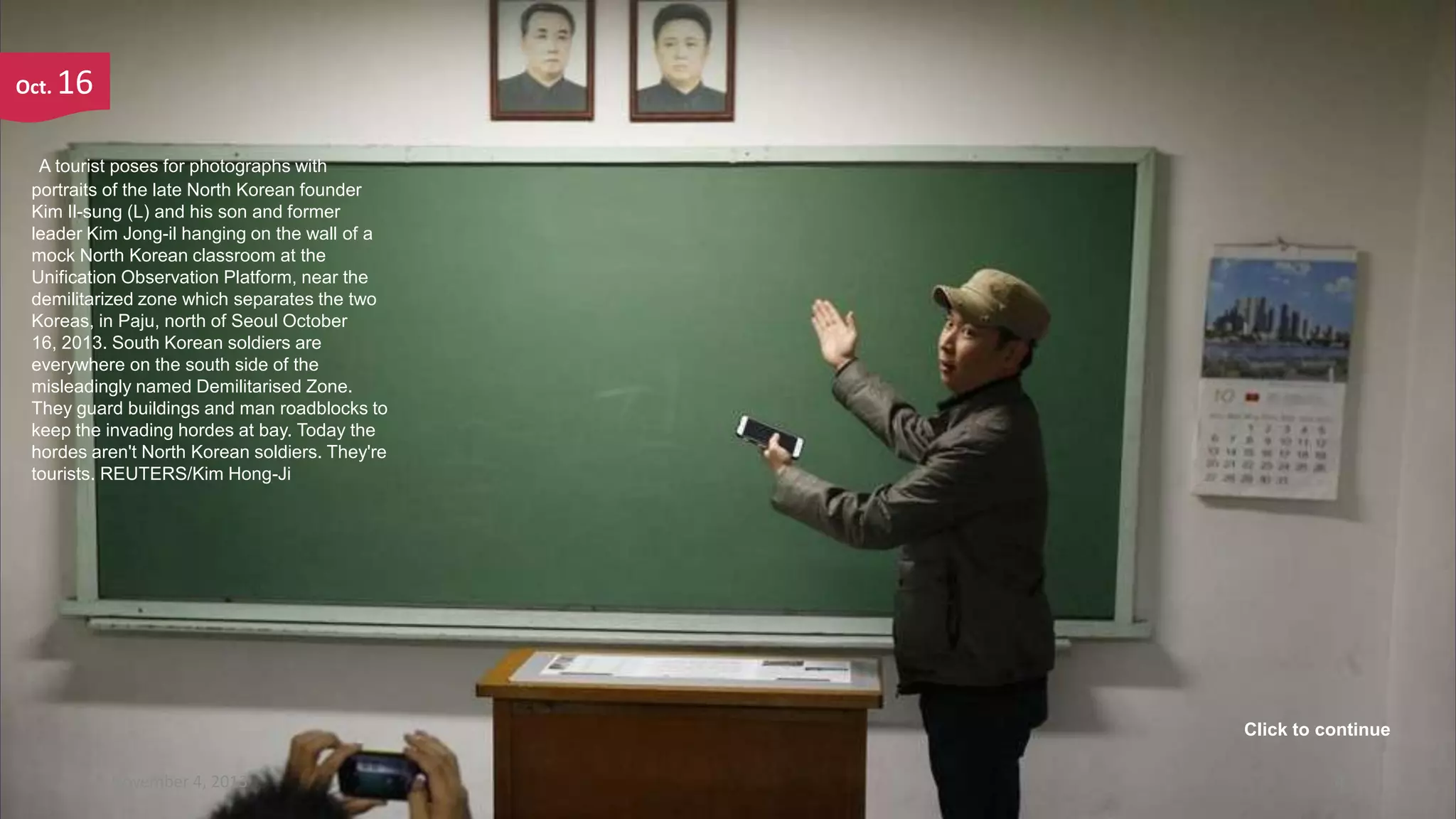 Oct.

16

A tourist poses for photographs with
portraits of the late North Korean founder
Kim Il-sung (L) and his son and former
leader Kim Jong-il hanging on the wall of a
mock North Korean classroom at the
Unification Observation Platform, near the
demilitarized zone which separates the two
Koreas, in Paju, north of Seoul October
16, 2013. South Korean soldiers are
everywhere on the south side of the
misleadingly named Demilitarised Zone.
They guard buildings and man roadblocks to
keep the invading hordes at bay. Today the
hordes aren't North Korean soldiers. They're
tourists. REUTERS/Kim Hong-Ji

Click to continue
November 4, 2013

4

 