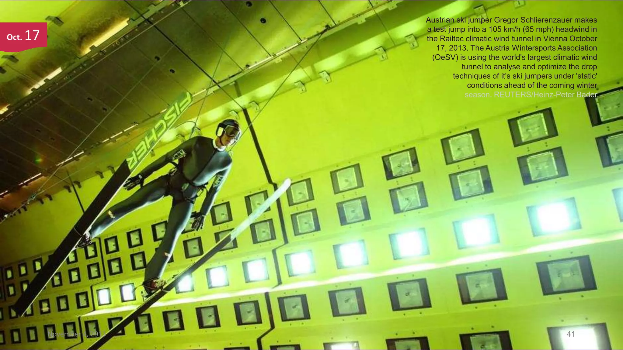 Oct.

Austrian ski jumper Gregor Schlierenzauer makes
a test jump into a 105 km/h (65 mph) headwind in
the Railtec climatic wind tunnel in Vienna October
17, 2013. The Austria Wintersports Association
(OeSV) is using the world's largest climatic wind
tunnel to analyse and optimize the drop
techniques of it's ski jumpers under 'static'
conditions ahead of the coming winter
season. REUTERS/Heinz-Peter Bader

17

November 4, 2013

41

 