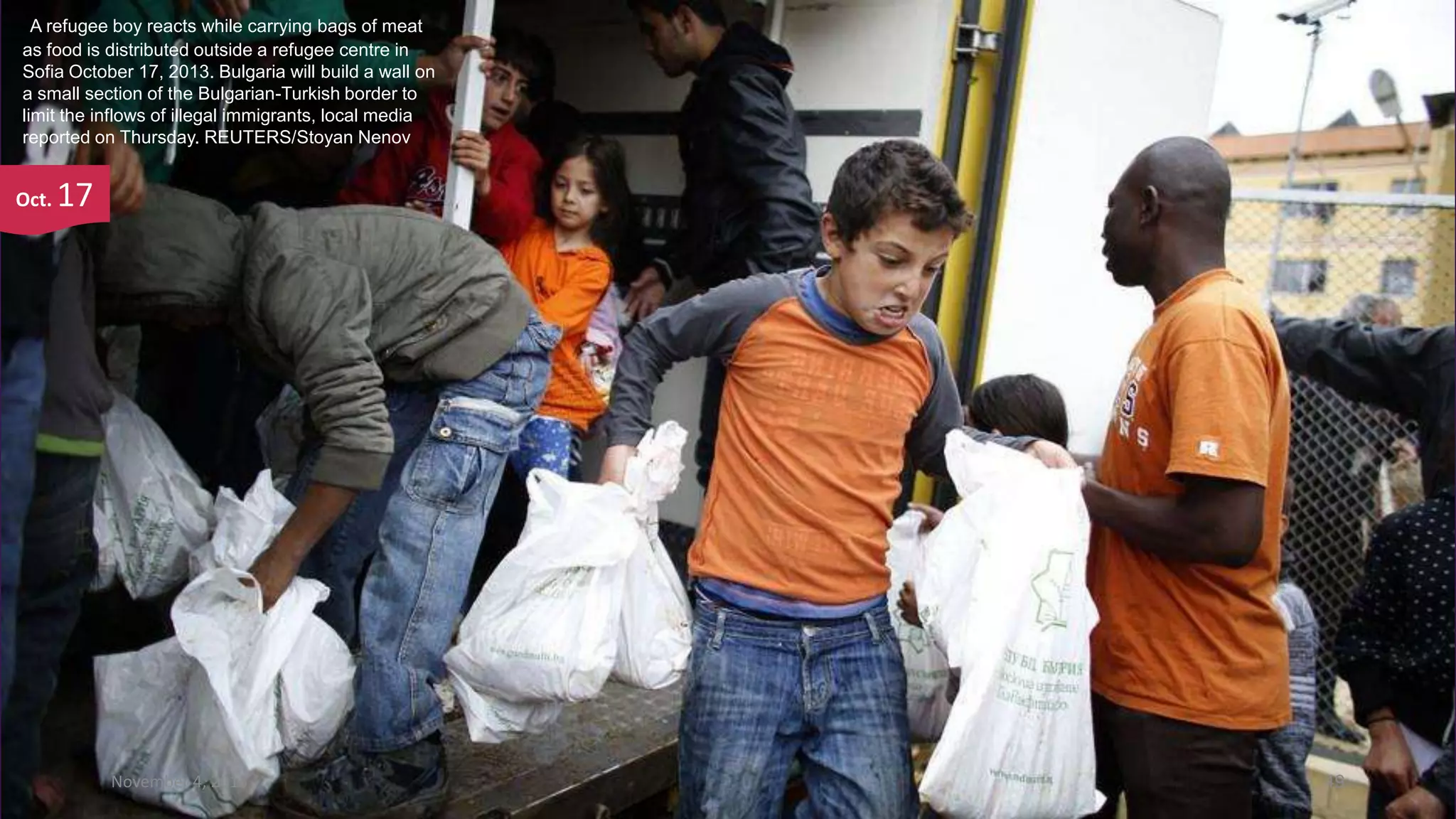 A refugee boy reacts while carrying bags of meat
as food is distributed outside a refugee centre in
Sofia October 17, 2013. Bulgaria will build a wall on
a small section of the Bulgarian-Turkish border to
limit the inflows of illegal immigrants, local media
reported on Thursday. REUTERS/Stoyan Nenov

Oct.

17

November 4, 2013

49

 