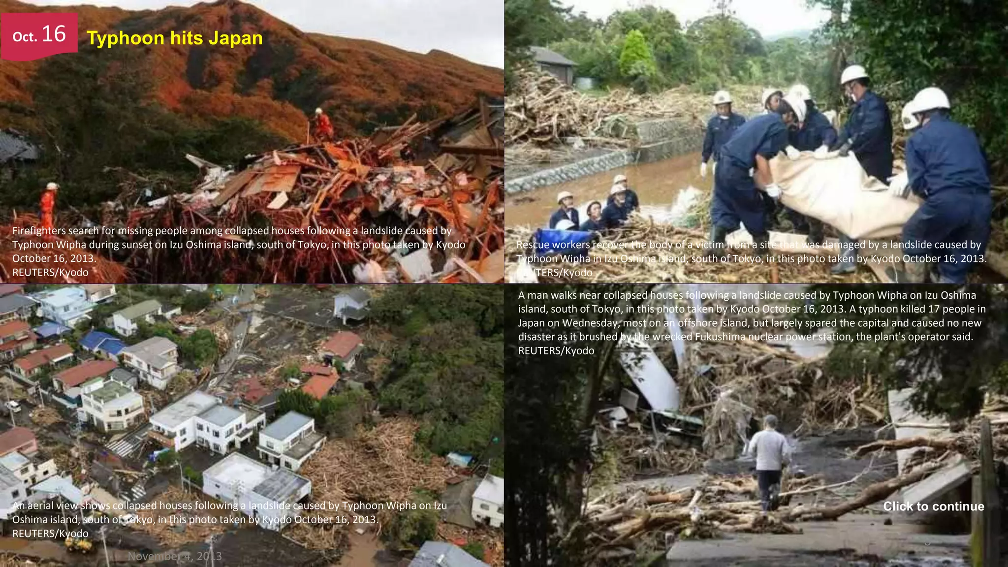 Oct.

16

Typhoon hits Japan

Firefighters search for missing people among collapsed houses following a landslide caused by
Typhoon Wipha during sunset on Izu Oshima island, south of Tokyo, in this photo taken by Kyodo
October 16, 2013.
REUTERS/Kyodo

Rescue workers recover the body of a victim from a site that was damaged by a landslide caused by
Typhoon Wipha in Izu Oshima island, south of Tokyo, in this photo taken by Kyodo October 16, 2013.
REUTERS/Kyodo
A man walks near collapsed houses following a landslide caused by Typhoon Wipha on Izu Oshima
island, south of Tokyo, in this photo taken by Kyodo October 16, 2013. A typhoon killed 17 people in
Japan on Wednesday, most on an offshore island, but largely spared the capital and caused no new
disaster as it brushed by the wrecked Fukushima nuclear power station, the plant's operator said.
REUTERS/Kyodo

An aerial view shows collapsed houses following a landslide caused by Typhoon Wipha on Izu
Oshima island, south of Tokyo, in this photo taken by Kyodo October 16, 2013.
REUTERS/Kyodo

November 4, 2013

Click to continue
5

 
