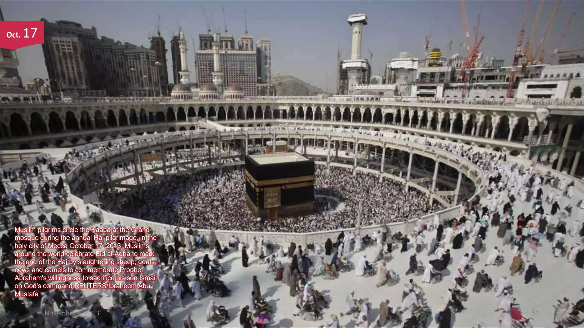 Oct.

17

Muslim pilgrims circle the Kaaba at the Grand
mosque during the annual Haj pilgrimage, in the
holy city of Mecca October 17, 2013. Muslims
around the world celebrate Eid al-Adha to mark
the end of the Haj by slaughtering sheep, goats,
cows and camels to commemorate Prophet
Abraham's willingness to sacrifice his son Ismail
on God's command.REUTERS/Ibraheem Abu
Mustafa

November 4, 2013

51

 
