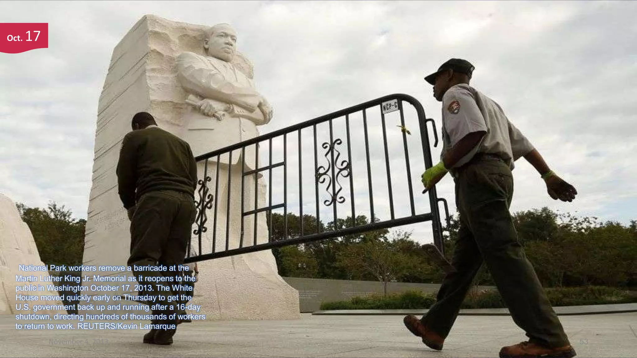 Oct.

17

National Park workers remove a barricade at the
Martin Luther King Jr. Memorial as it reopens to the
public in Washington October 17, 2013. The White
House moved quickly early on Thursday to get the
U.S. government back up and running after a 16-day
shutdown, directing hundreds of thousands of workers
to return to work. REUTERS/Kevin Lamarque
November 4, 2013

53

 