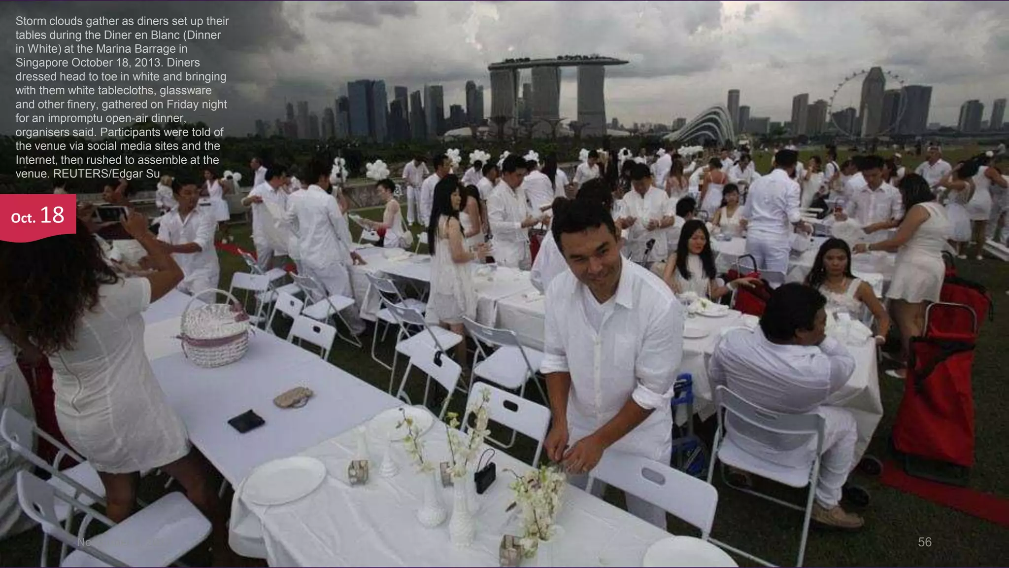Storm clouds gather as diners set up their
tables during the Diner en Blanc (Dinner
in White) at the Marina Barrage in
Singapore October 18, 2013. Diners
dressed head to toe in white and bringing
with them white tablecloths, glassware
and other finery, gathered on Friday night
for an impromptu open-air dinner,
organisers said. Participants were told of
the venue via social media sites and the
Internet, then rushed to assemble at the
venue. REUTERS/Edgar Su

Oct.

18

November 4, 2013

56

 