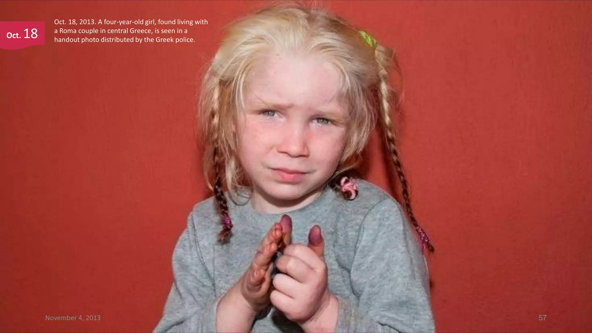 Oct.

18

Oct. 18, 2013. A four-year-old girl, found living with
a Roma couple in central Greece, is seen in a
handout photo distributed by the Greek police.

November 4, 2013

57

 