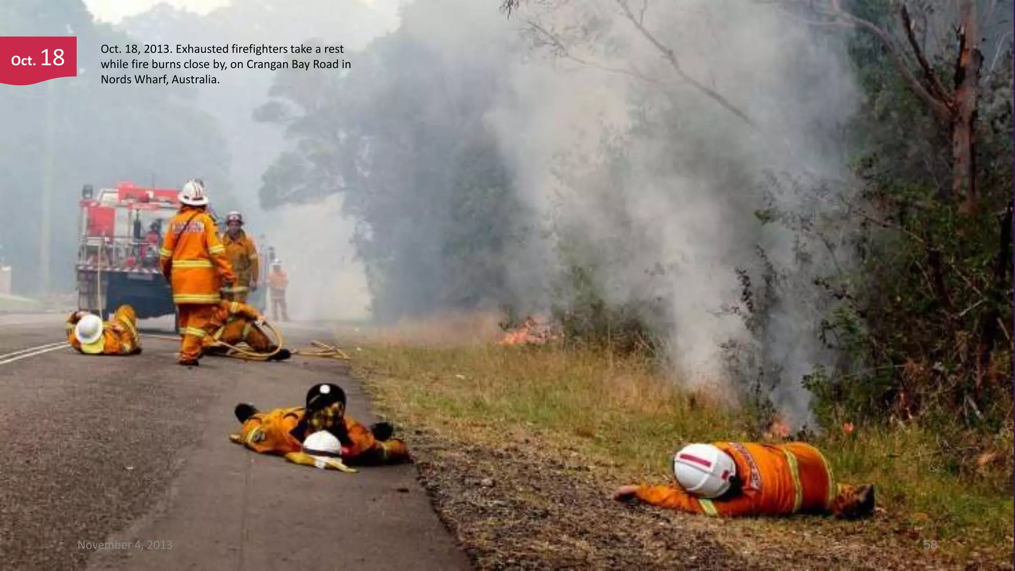 Oct.

18

Oct. 18, 2013. Exhausted firefighters take a rest
while fire burns close by, on Crangan Bay Road in
Nords Wharf, Australia.

November 4, 2013

58

 