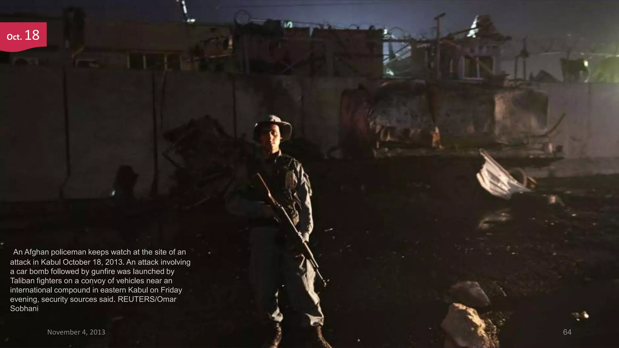 Oct.

18

An Afghan policeman keeps watch at the site of an
attack in Kabul October 18, 2013. An attack involving
a car bomb followed by gunfire was launched by
Taliban fighters on a convoy of vehicles near an
international compound in eastern Kabul on Friday
evening, security sources said. REUTERS/Omar
Sobhani
November 4, 2013

64

 