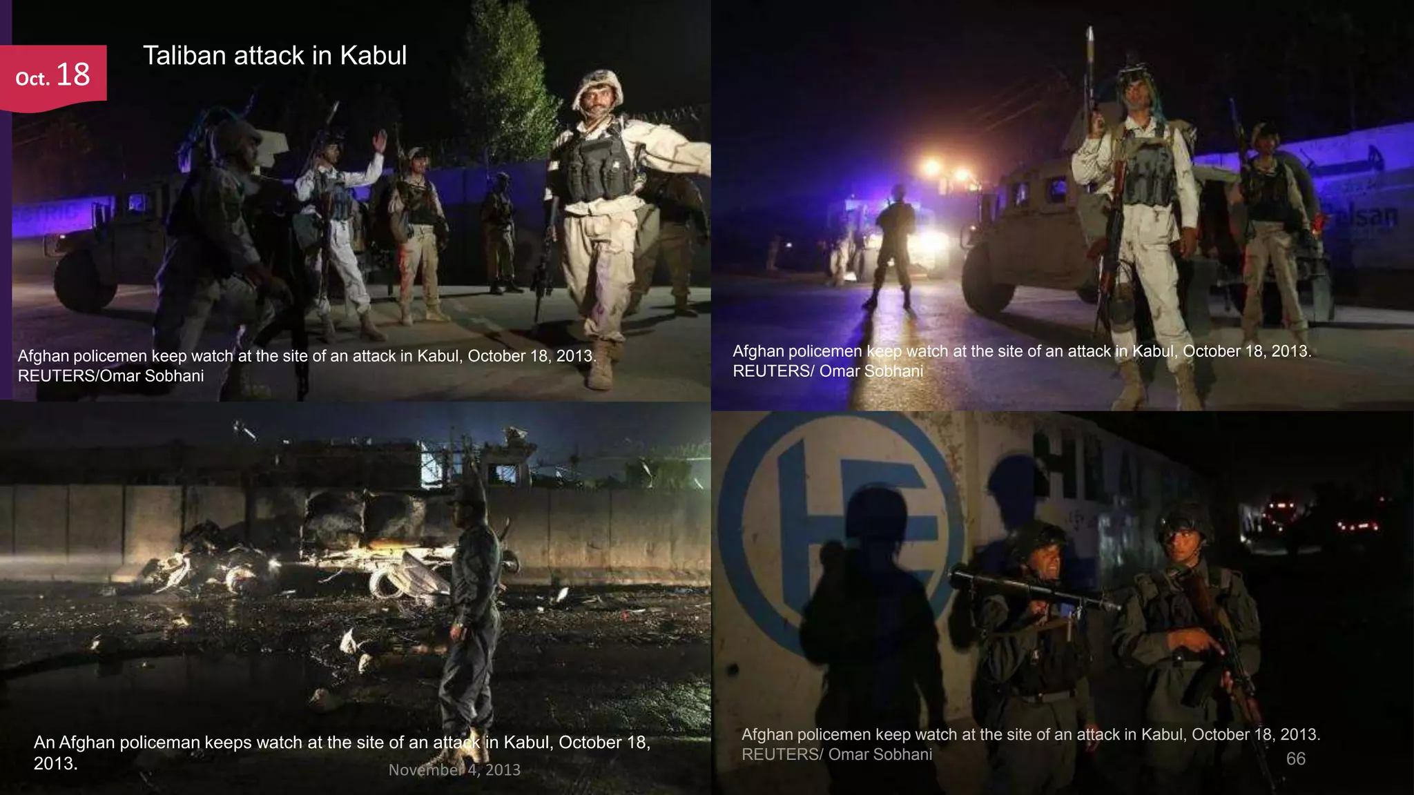 Oct.

18

Taliban attack in Kabul

Afghan policemen keep watch at the site of an attack in Kabul, October 18, 2013.
REUTERS/Omar Sobhani

An Afghan policeman keeps watch at the site of an attack in Kabul, October 18,
2013.
November 4, 2013

Afghan policemen keep watch at the site of an attack in Kabul, October 18, 2013.
REUTERS/ Omar Sobhani

Afghan policemen keep watch at the site of an attack in Kabul, October 18, 2013.
REUTERS/ Omar Sobhani
66

 