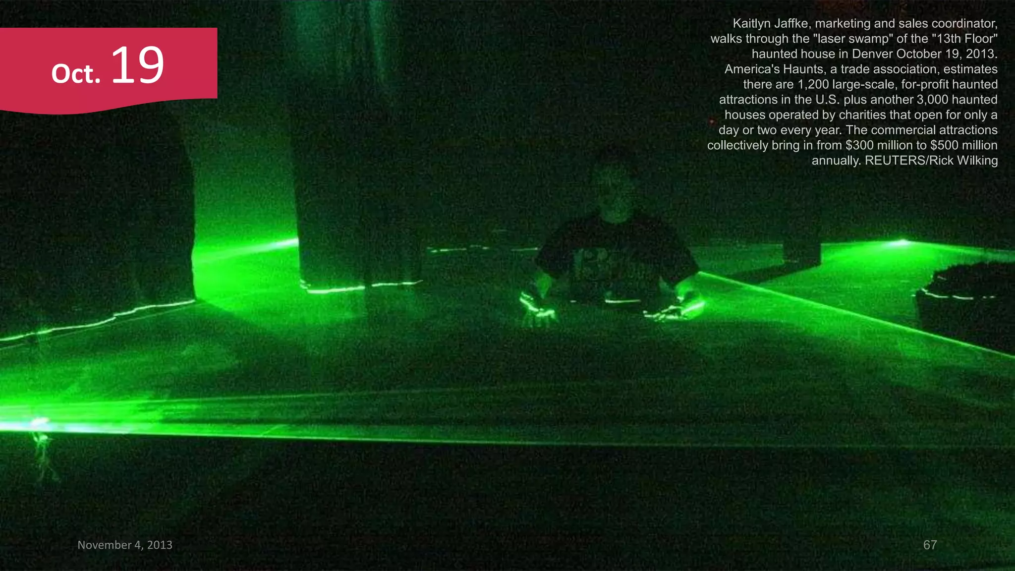 Oct.

19

November 4, 2013

Kaitlyn Jaffke, marketing and sales coordinator,
walks through the "laser swamp" of the "13th Floor"
haunted house in Denver October 19, 2013.
America's Haunts, a trade association, estimates
there are 1,200 large-scale, for-profit haunted
attractions in the U.S. plus another 3,000 haunted
houses operated by charities that open for only a
day or two every year. The commercial attractions
collectively bring in from $300 million to $500 million
annually. REUTERS/Rick Wilking

67

 