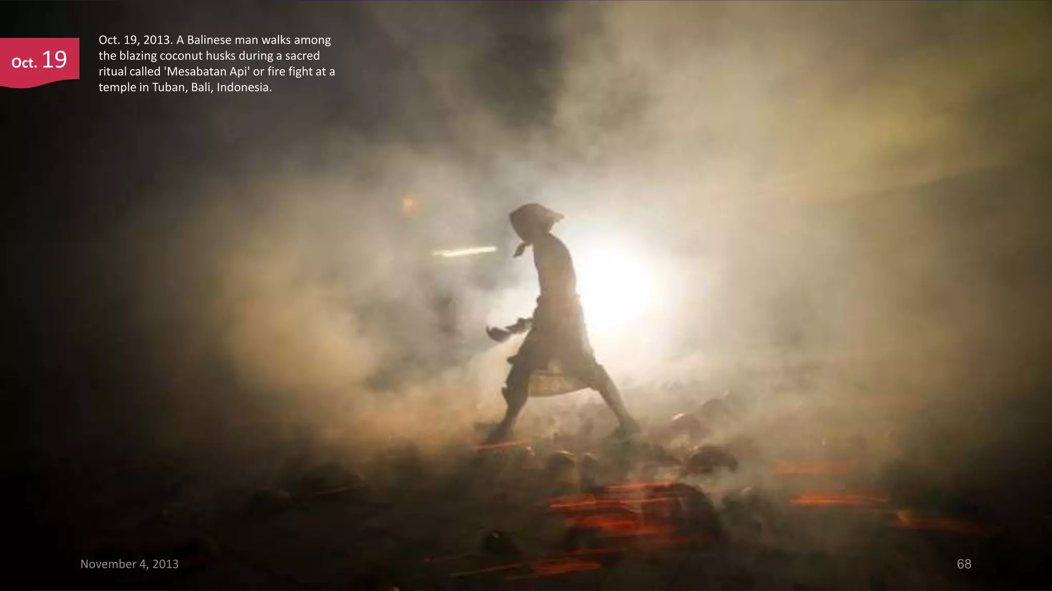 Oct.

19

Oct. 19, 2013. A Balinese man walks among
the blazing coconut husks during a sacred
ritual called 'Mesabatan Api' or fire fight at a
temple in Tuban, Bali, Indonesia.

November 4, 2013

68

 