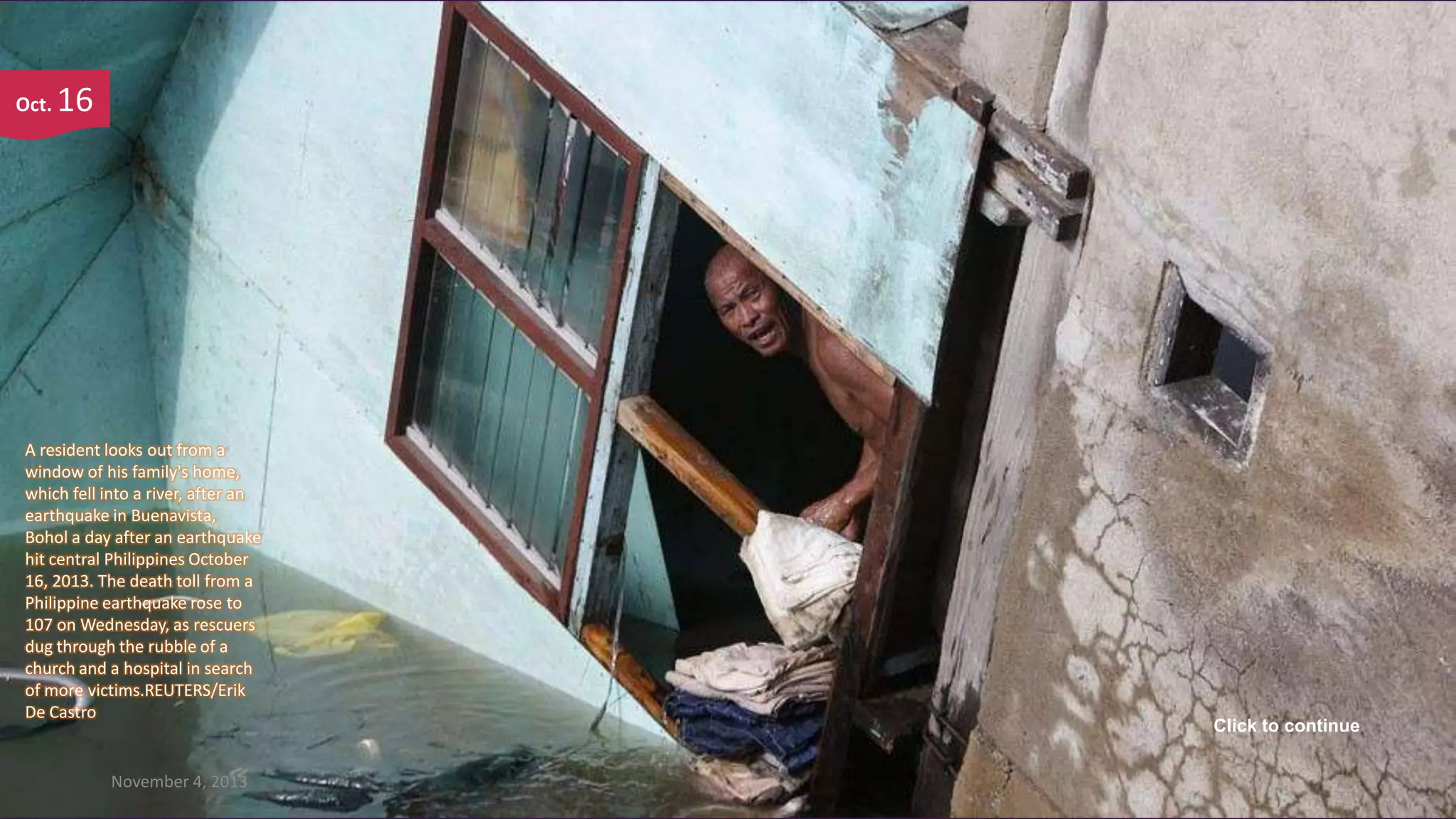 Oct.

16

A resident looks out from a
window of his family's home,
which fell into a river, after an
earthquake in Buenavista,
Bohol a day after an earthquake
hit central Philippines October
16, 2013. The death toll from a
Philippine earthquake rose to
107 on Wednesday, as rescuers
dug through the rubble of a
church and a hospital in search
of more victims.REUTERS/Erik
De Castro

November 4, 2013

Click to continue
7

 
