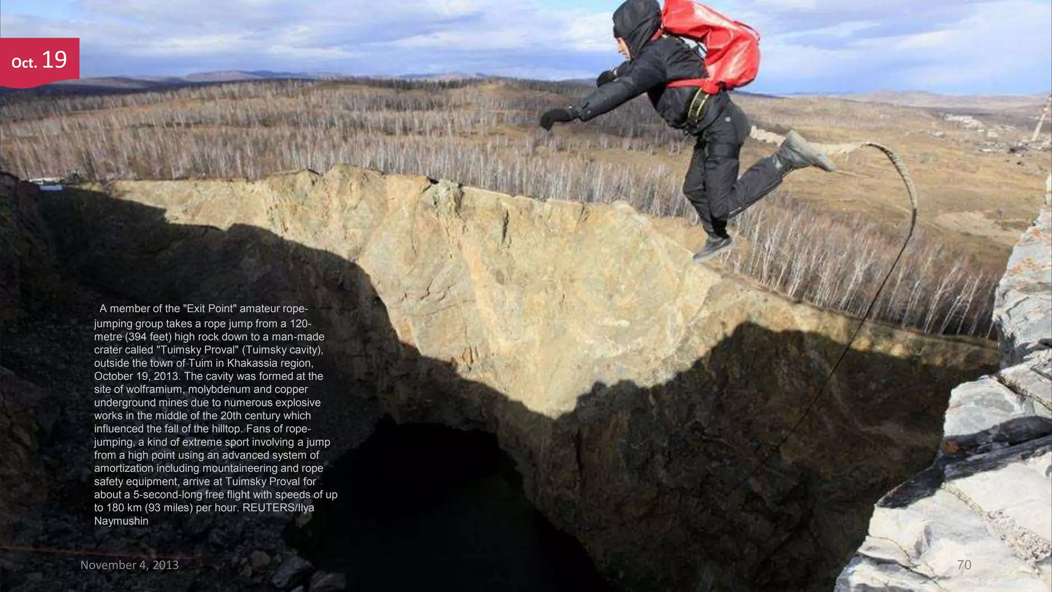 Oct.

19

A member of the "Exit Point" amateur ropejumping group takes a rope jump from a 120metre (394 feet) high rock down to a man-made
crater called "Tuimsky Proval" (Tuimsky cavity),
outside the town of Tuim in Khakassia region,
October 19, 2013. The cavity was formed at the
site of wolframium, molybdenum and copper
underground mines due to numerous explosive
works in the middle of the 20th century which
influenced the fall of the hilltop. Fans of ropejumping, a kind of extreme sport involving a jump
from a high point using an advanced system of
amortization including mountaineering and rope
safety equipment, arrive at Tuimsky Proval for
about a 5-second-long free flight with speeds of up
to 180 km (93 miles) per hour. REUTERS/Ilya
Naymushin

November 4, 2013

70

 