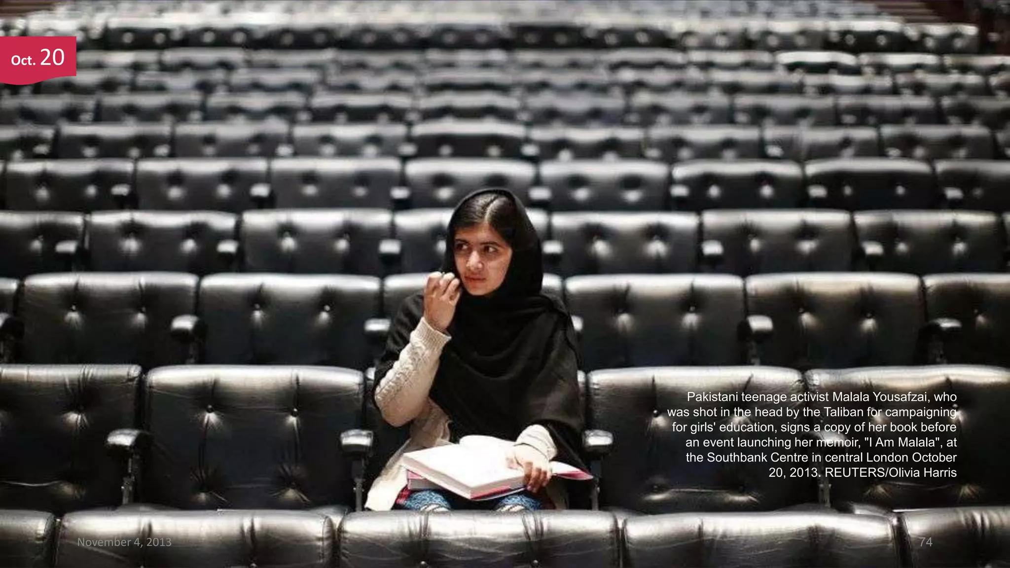 Oct.

20

Pakistani teenage activist Malala Yousafzai, who
was shot in the head by the Taliban for campaigning
for girls' education, signs a copy of her book before
an event launching her memoir, "I Am Malala", at
the Southbank Centre in central London October
20, 2013. REUTERS/Olivia Harris

November 4, 2013

74

 