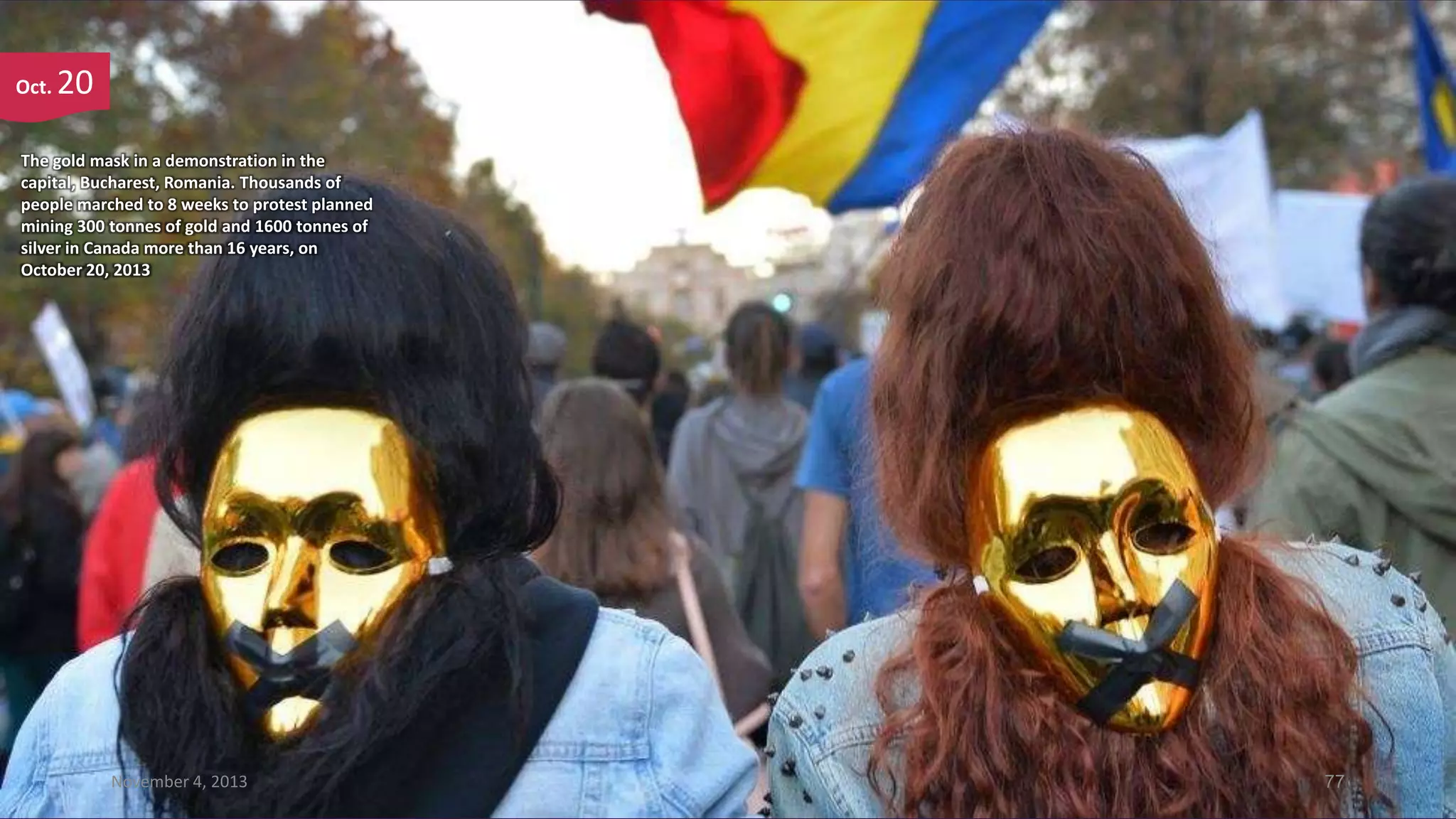 Oct.

20

The gold mask in a demonstration in the
capital, Bucharest, Romania. Thousands of
people marched to 8 weeks to protest planned
mining 300 tonnes of gold and 1600 tonnes of
silver in Canada more than 16 years, on
October 20, 2013

November 4, 2013

77

 