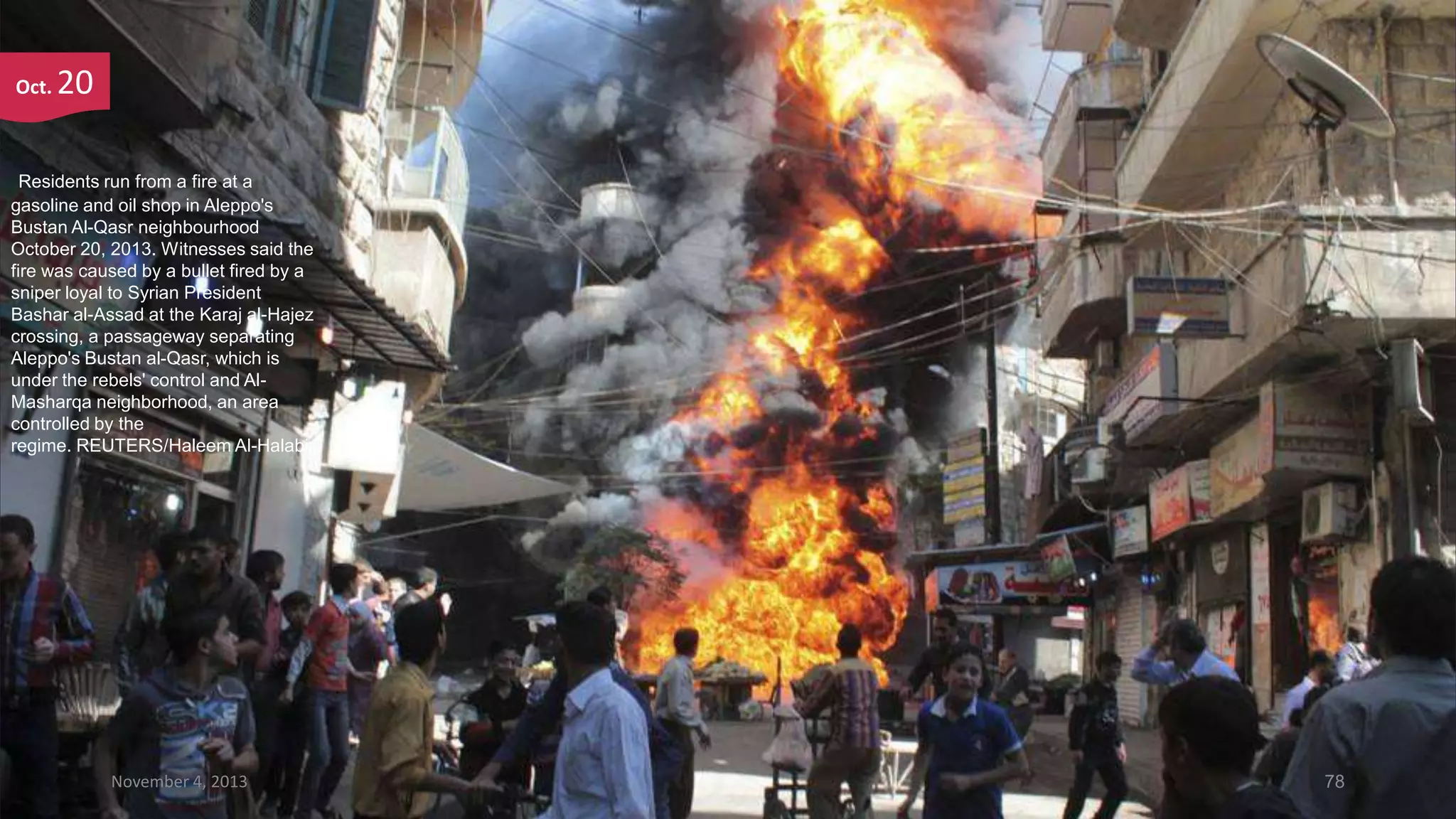 Oct.

20

Residents run from a fire at a
gasoline and oil shop in Aleppo's
Bustan Al-Qasr neighbourhood
October 20, 2013. Witnesses said the
fire was caused by a bullet fired by a
sniper loyal to Syrian President
Bashar al-Assad at the Karaj al-Hajez
crossing, a passageway separating
Aleppo's Bustan al-Qasr, which is
under the rebels' control and AlMasharqa neighborhood, an area
controlled by the
regime. REUTERS/Haleem Al-Halabi

November 4, 2013

78

 
