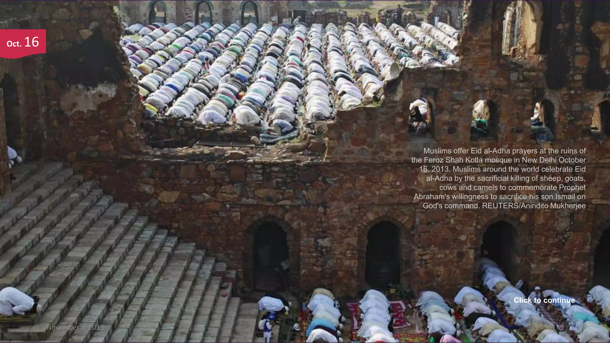 Oct.

16

Muslims offer Eid al-Adha prayers at the ruins of
the Feroz Shah Kotla mosque in New Delhi October
16, 2013. Muslims around the world celebrate Eid
al-Adha by the sacrificial killing of sheep, goats,
cows and camels to commemorate Prophet
Abraham's willingness to sacrifice his son Ismail on
God's command. REUTERS/Anindito Mukherjee

Click to continue

November 4, 2013

8

 