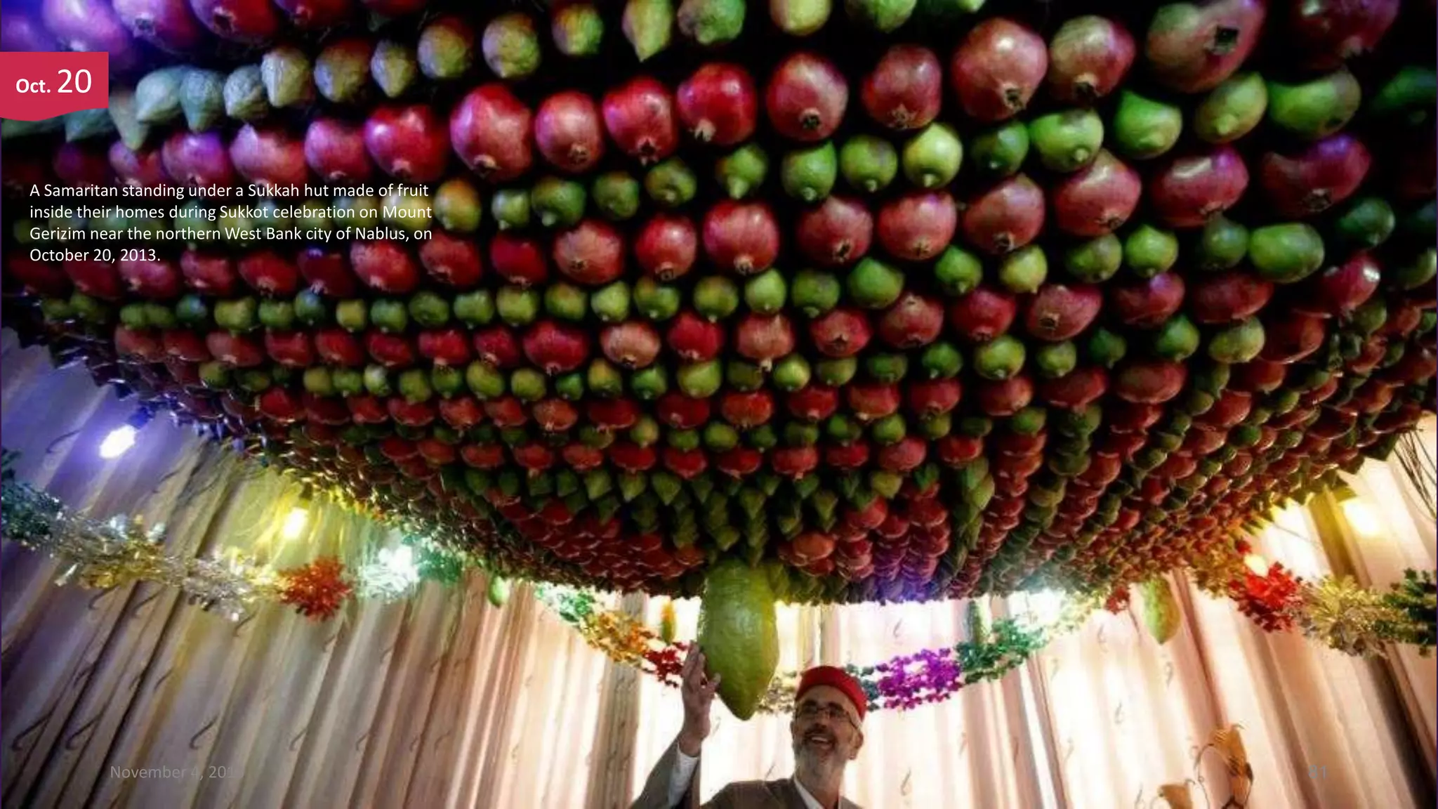 Oct.

20

A Samaritan standing under a Sukkah hut made of fruit
inside their homes during Sukkot celebration on Mount
Gerizim near the northern West Bank city of Nablus, on
October 20, 2013.

November 4, 2013

81

 