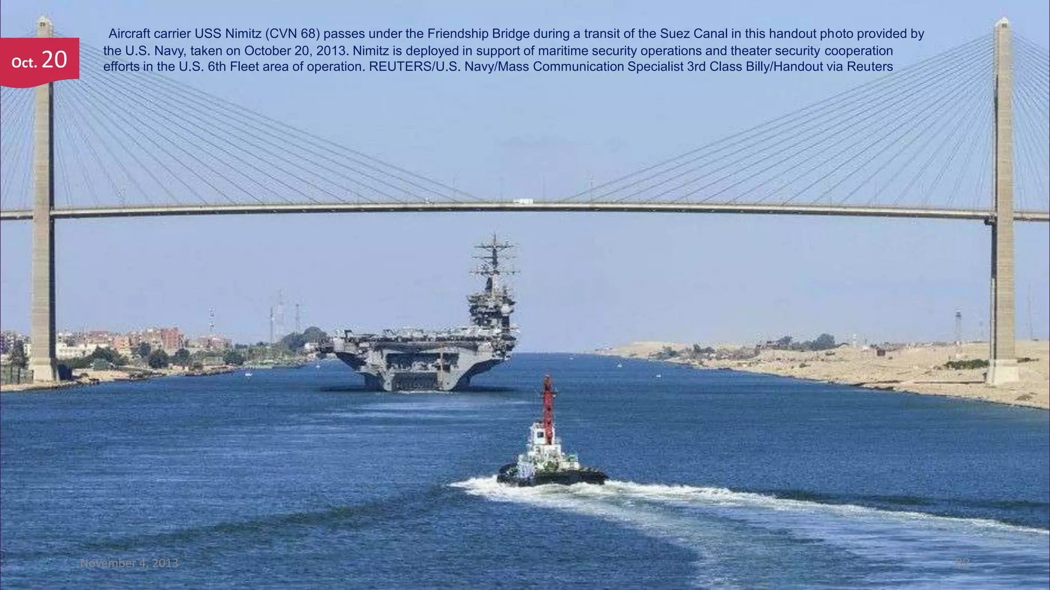 Oct.

20

Aircraft carrier USS Nimitz (CVN 68) passes under the Friendship Bridge during a transit of the Suez Canal in this handout photo provided by
the U.S. Navy, taken on October 20, 2013. Nimitz is deployed in support of maritime security operations and theater security cooperation
efforts in the U.S. 6th Fleet area of operation. REUTERS/U.S. Navy/Mass Communication Specialist 3rd Class Billy/Handout via Reuters

November 4, 2013

82

 