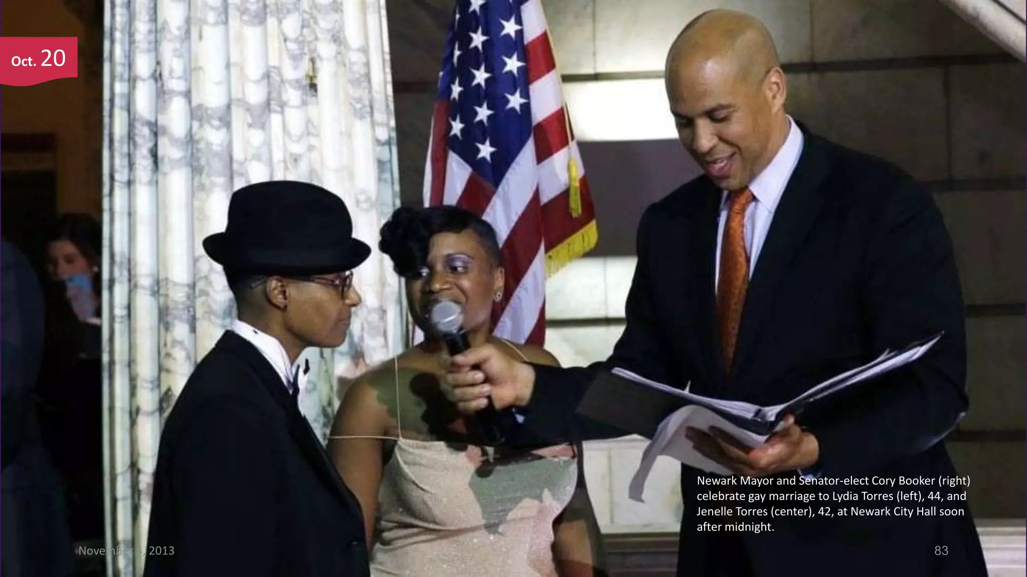 Oct.

20

Newark Mayor and Senator-elect Cory Booker (right)
celebrate gay marriage to Lydia Torres (left), 44, and
Jenelle Torres (center), 42, at Newark City Hall soon
after midnight.
November 4, 2013

83

 