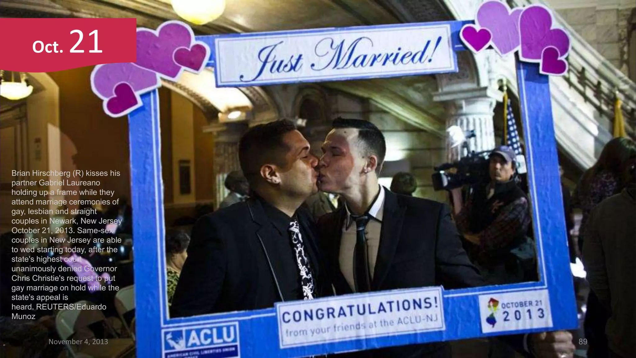 Oct.

21

Brian Hirschberg (R) kisses his
partner Gabriel Laureano
holding up a frame while they
attend marriage ceremonies of
gay, lesbian and straight
couples in Newark, New Jersey
October 21, 2013. Same-sex
couples in New Jersey are able
to wed starting today, after the
state's highest court
unanimously denied Governor
Chris Christie's request to put
gay marriage on hold while the
state's appeal is
heard. REUTERS/Eduardo
Munoz
November 4, 2013

89

 