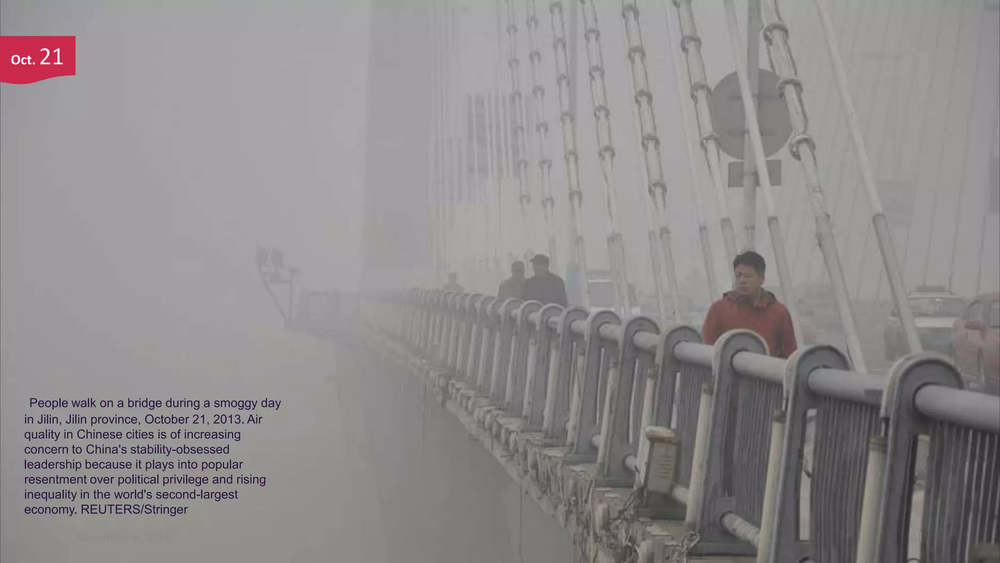 Oct.

21

People walk on a bridge during a smoggy day
in Jilin, Jilin province, October 21, 2013. Air
quality in Chinese cities is of increasing
concern to China's stability-obsessed
leadership because it plays into popular
resentment over political privilege and rising
inequality in the world's second-largest
economy. REUTERS/Stringer
November 4, 2013

91

 