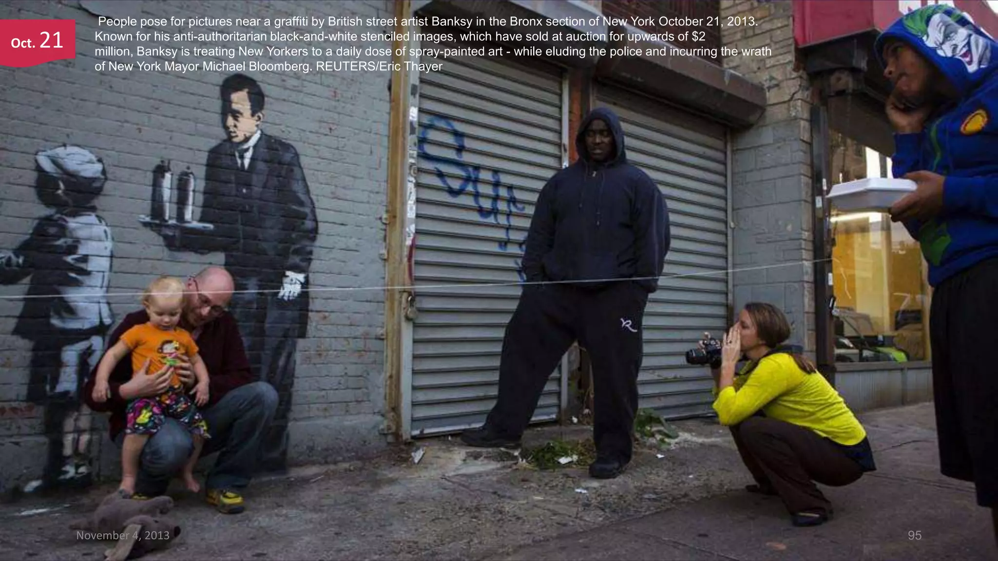 Oct.

21

People pose for pictures near a graffiti by British street artist Banksy in the Bronx section of New York October 21, 2013.
Known for his anti-authoritarian black-and-white stenciled images, which have sold at auction for upwards of $2
million, Banksy is treating New Yorkers to a daily dose of spray-painted art - while eluding the police and incurring the wrath
of New York Mayor Michael Bloomberg. REUTERS/Eric Thayer

November 4, 2013

95

 