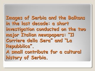Images of Serbia and the Balkans
in the last decade: a short
investigation conducted on the two
major Italian newspapers: “Il
Corriere della Sera” and “La
Repubblica”.
A small contribute for a cultural
history of Serbia.

 