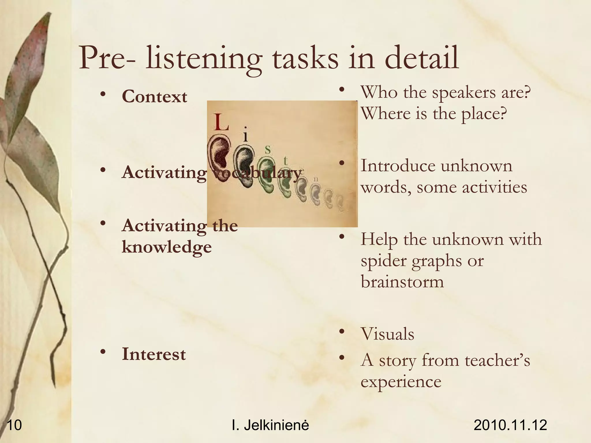 2010.11.12I. Jelkinienė10
Pre- listening tasks in detail
• Context
• Activating vocabulary
• Activating the
knowledge
• Interest
• Who the speakers are?
Where is the place?
• Introduce unknown
words, some activities
• Help the unknown with
spider graphs or
brainstorm
• Visuals
• A story from teacher’s
experience
 