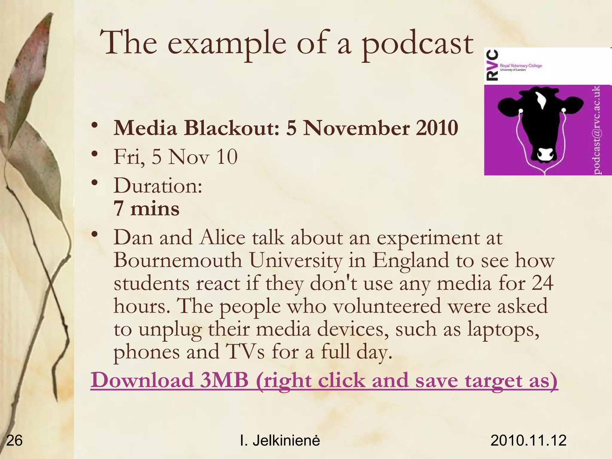 2010.11.12I. Jelkinienė26
The example of a podcast
• Media Blackout: 5 November 2010
• Fri, 5 Nov 10
• Duration:
7 mins
• Dan and Alice talk about an experiment at
Bournemouth University in England to see how
students react if they don't use any media for 24
hours. The people who volunteered were asked
to unplug their media devices, such as laptops,
phones and TVs for a full day.
Download 3MB (right click and save target as)
 