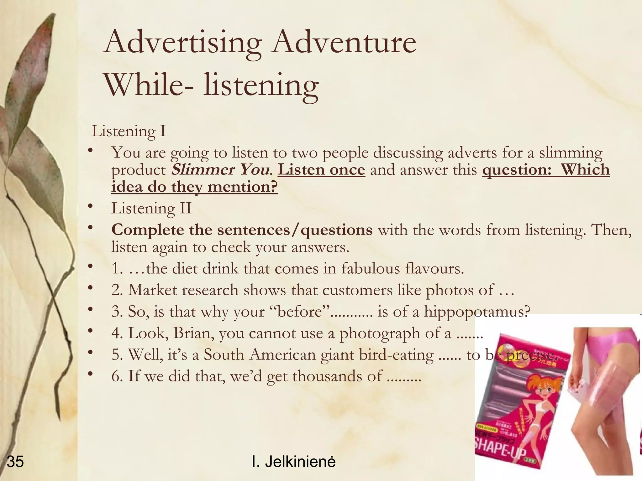 2010.11.12I. Jelkinienė35
Advertising Adventure
While- listening
Listening I
• You are going to listen to two people discussing adverts for a slimming
product Slimmer You. Listen once and answer this question: Which
idea do they mention?
• Listening II
• Complete the sentences/questions with the words from listening. Then,
listen again to check your answers.
• 1. …the diet drink that comes in fabulous flavours.
• 2. Market research shows that customers like photos of …
• 3. So, is that why your “before”........... is of a hippopotamus?
• 4. Look, Brian, you cannot use a photograph of a .......
• 5. Well, it’s a South American giant bird-eating ...... to be precise.
• 6. If we did that, we’d get thousands of .........
 