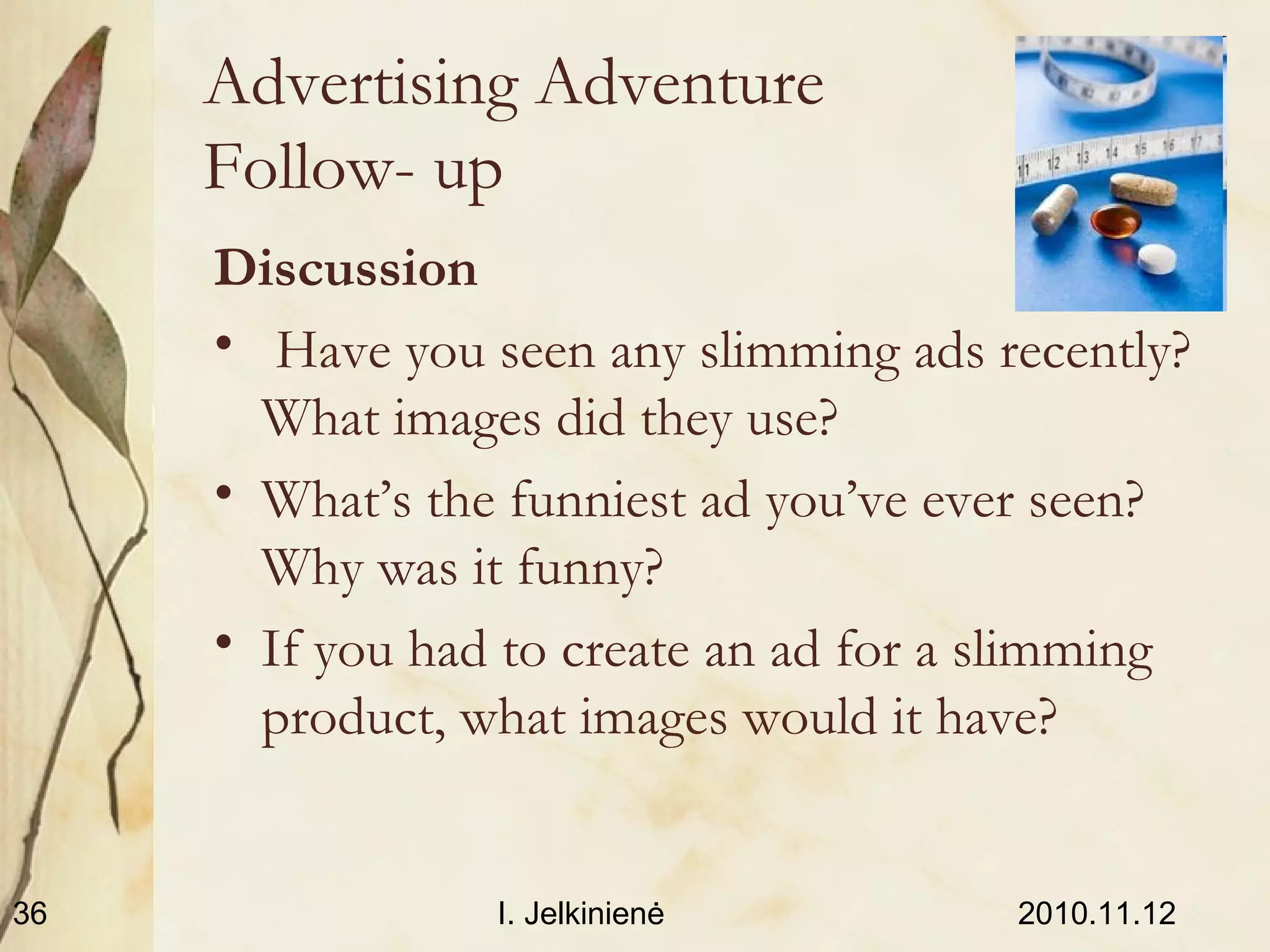 2010.11.12I. Jelkinienė36
Advertising Adventure
Follow- up
Discussion
• Have you seen any slimming ads recently?
What images did they use?
• What’s the funniest ad you’ve ever seen?
Why was it funny?
• If you had to create an ad for a slimming
product, what images would it have?
 