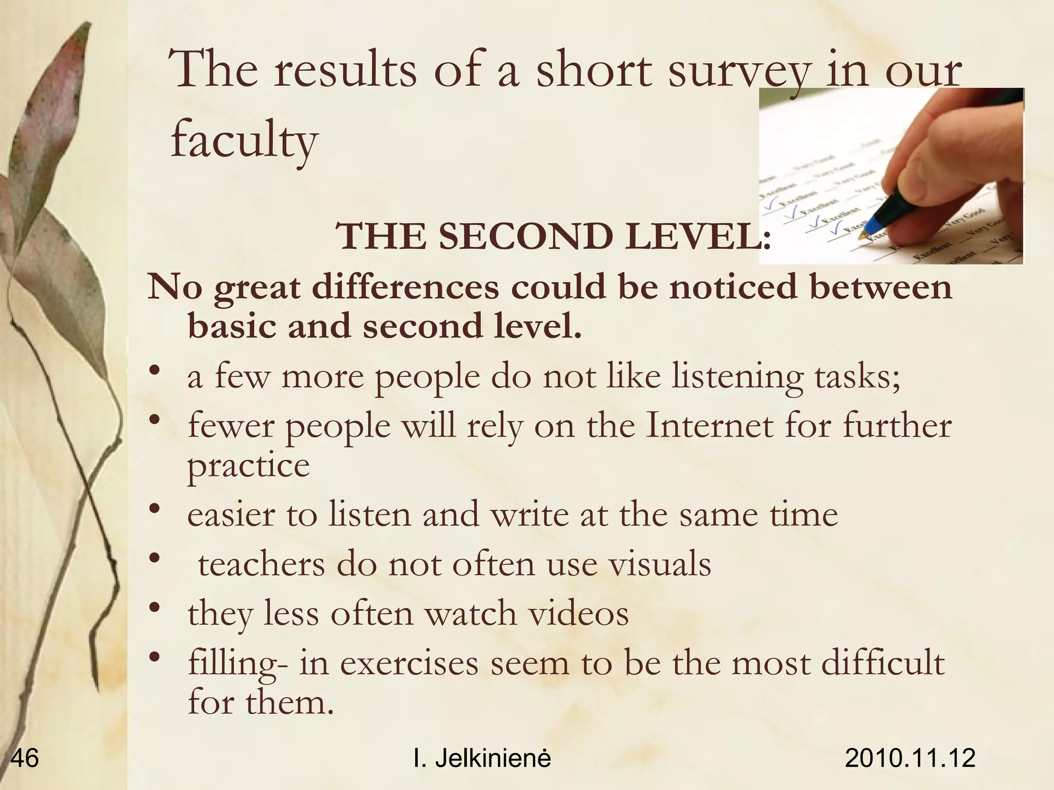 2010.11.12I. Jelkinienė46
The results of a short survey in our
faculty
THE SECOND LEVEL:
No great differences could be noticed between
basic and second level.
• a few more people do not like listening tasks;
• fewer people will rely on the Internet for further
practice
• easier to listen and write at the same time
• teachers do not often use visuals
• they less often watch videos
• filling- in exercises seem to be the most difficult
for them.
 