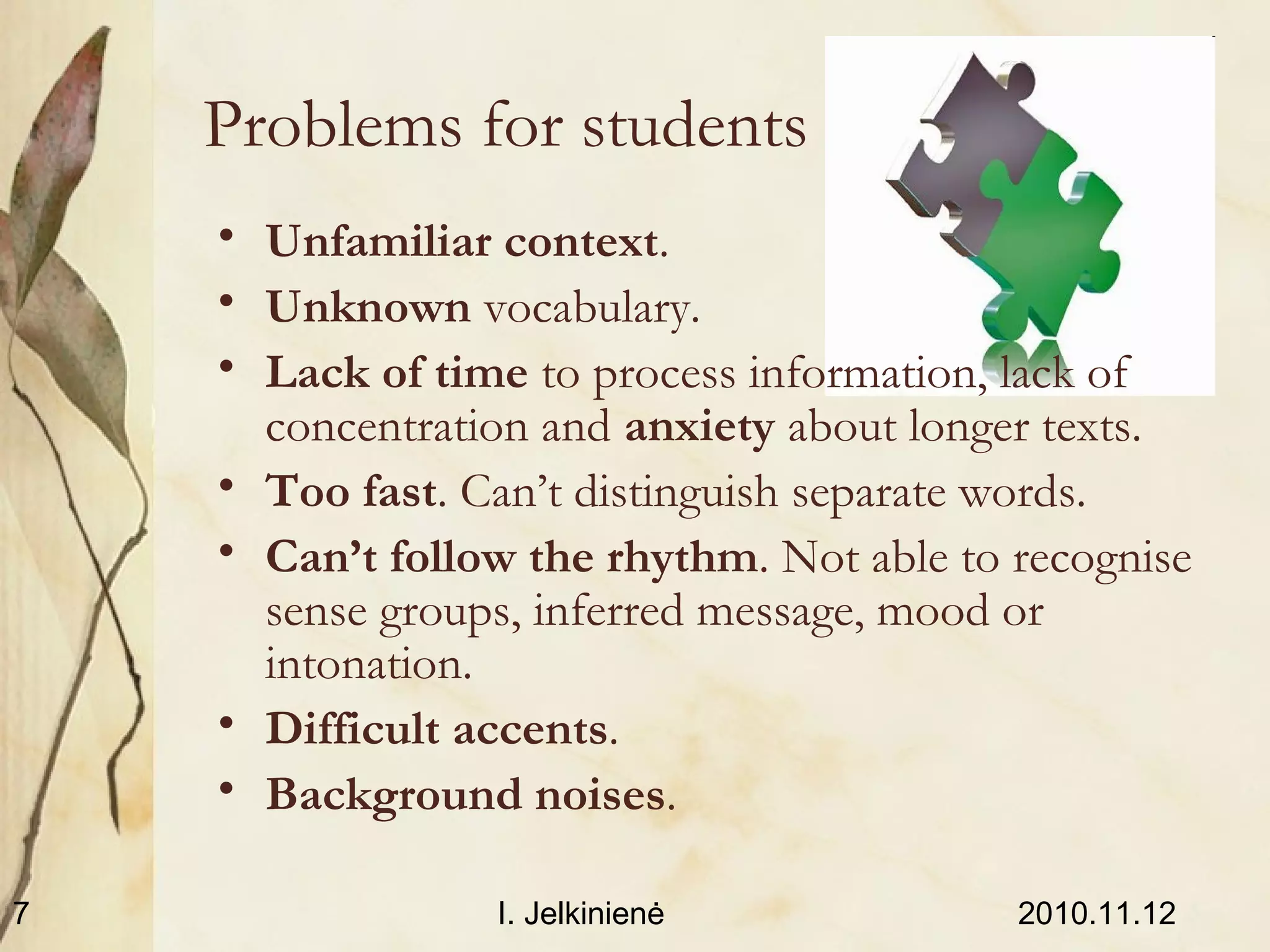 2010.11.12I. Jelkinienė7
Problems for students
• Unfamiliar context.
• Unknown vocabulary.
• Lack of time to process information, lack of
concentration and anxiety about longer texts.
• Too fast. Can’t distinguish separate words.
• Can’t follow the rhythm. Not able to recognise
sense groups, inferred message, mood or
intonation.
• Difficult accents.
• Background noises.
 