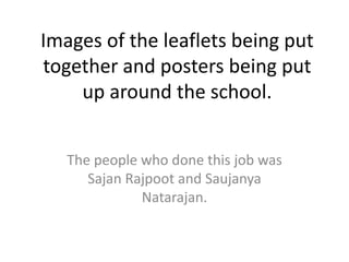 Images of the leaflets being put together and posters being put up around the school. The people who done this job was Sajan Rajpootand Saujanya Natarajan.  