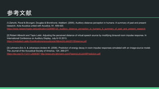 参考文献
Zahorik, Pavel & Brungart, Douglas & Bronkhorst, Adelbert. (2005). Auditory distance perception in humans: A summary of past and present
research. Acta Acustica united with Acustica. 91. 409-420.
https://www.researchgate.net/publication/229068125_Auditory_distance_perception_in_humans_A_summary_of_past_and_present_research
[2] Robert Albrecht and Tapio Lokki. Adjusting the perceived distance of virtual speech source by modifying binaural room impulse response. In
International Conference on Auditory Display, July 6-10 2013.
https://mediatech.aalto.fi/publications/acoustics/ar/AlbrechtLokki2013Distance.pdf
[3] Lehmann,Eric A. & Johansson,Anders M. (2008). Prediction of energy decay in room impulse responses simulated with an image-source model.
The Journal of the Acoustical Society of America, 124, 269-277.
https://doi.org/10.1121/1.2936367 http://www.eric-lehmann.com/Papers/LehJoh08Prediction.pdf
 